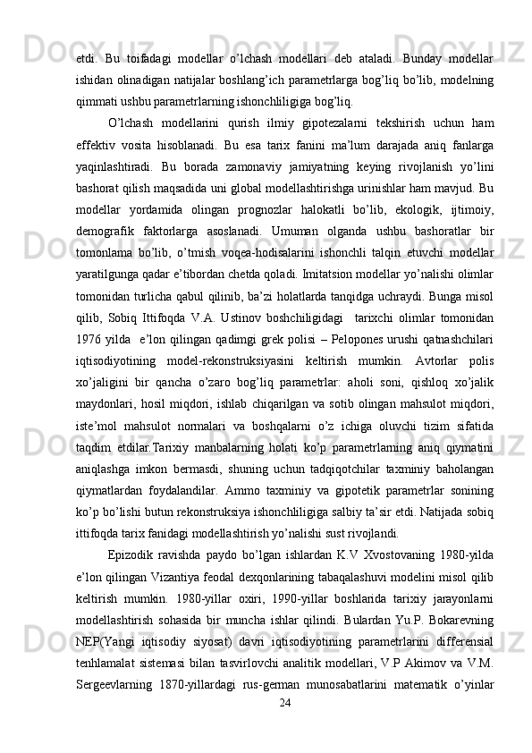 etdi.   Bu   toifadagi   modellar   o’lchash   modellari   deb   ataladi.   Bunday   modellar
ishidan  olinadigan  natijalar  boshlang’ich  parametrlarga  bog’liq  bo’lib,  modelning
qimmati ushbu parametrlarning ishonchliligiga bog’liq. 
O’lchash   modellarini   qurish   ilmiy   gipotezalarni   tekshirish   uchun   ham
effektiv   vosita   hisoblanadi.   Bu   esa   tarix   fanini   ma’lum   darajada   aniq   fanlarga
yaqinlashtiradi.   Bu   borada   zamonaviy   jamiyatning   keying   rivojlanish   yo’lini
bashorat qilish maqsadida uni global modellashtirishga urinishlar ham mavjud. Bu
modellar   yordamida   olingan   prognozlar   halokatli   bo’lib,   ekologik,   ijtimoiy,
demografik   faktorlarga   asoslanadi.   Umuman   olganda   ushbu   bashoratlar   bir
tomonlama   bo’lib,   o’tmish   voqea-hodisalarini   ishonchli   talqin   etuvchi   modellar
yaratilgunga qadar e’tibordan chetda qoladi. Imitatsion modellar yo’nalishi olimlar
tomonidan turlicha qabul qilinib, ba’zi holatlarda tanqidga uchraydi. Bunga misol
qilib,   Sobiq   Ittifoqda   V.A.   Ustinov   boshchiligidagi     tarixchi   olimlar   tomonidan
1976   yilda     e’lon   qilingan   qadimgi   grek   polisi   –   Pelopones   urushi   qatnashchilari
iqtisodiyotining   model-rekonstruksiyasini   keltirish   mumkin.   Avtorlar   polis
xo’jaligini   bir   qancha   o’zaro   bog’liq   parametrlar:   aholi   soni,   qishloq   xo’jalik
maydonlari,   hosil   miqdori,   ishlab   chiqarilgan   va   sotib   olingan   mahsulot   miqdori,
iste’mol   mahsulot   normalari   va   boshqalarni   o’z   ichiga   oluvchi   tizim   sifatida
taqdim   etdilar.Tarixiy   manbalarning   holati   ko’p   parametrlarning   aniq   qiymatini
aniqlashga   imkon   bermasdi,   shuning   uchun   tadqiqotchilar   taxminiy   baholangan
qiymatlardan   foydalandilar.   Ammo   taxminiy   va   gipotetik   parametrlar   sonining
ko’p bo’lishi butun rekonstruksiya ishonchliligiga salbiy ta’sir etdi. Natijada sobiq
ittifoqda tarix fanidagi modellashtirish yo’nalishi sust rivojlandi.
Epizodik   ravishda   paydo   bo’lgan   ishlardan   K.V   Xvostovaning   1980-yilda
e’lon qilingan Vizantiya feodal dexqonlarining tabaqalashuvi modelini misol qilib
keltirish   mumkin.   1980-yillar   oxiri,   1990-yillar   boshlarida   tarixiy   jarayonlarni
modellashtirish   sohasida   bir   muncha   ishlar   qilindi.   Bulardan   Yu.P.   Bokarevning
NEP(Yangi   iqtisodiy   siyosat)   davri   iqtisodiyotining   parametrlarini   differensial
tenhlamalat   sistemasi   bilan   tasvirlovchi   analitik   modellari,   V.P   Akimov   va   V.M.
Sergeevlarning   1870-yillardagi   rus-german   munosabatlarini   matematik   o’yinlar
24