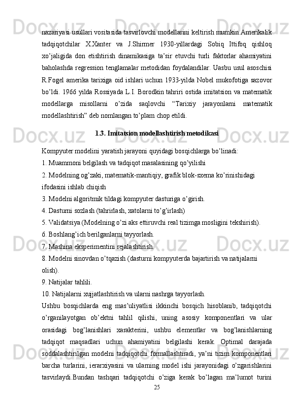 nazariyasi usullari vositasida tasvirlovchi modellarini keltirish mumkin.Amerikalik
tadqiqotchilar   X.Xanter   va   J.Shirmer   1930-yillardagi   Sobiq   Ittifoq   qishloq
xo’jaligida   don   etishtirish   dinamikasiga   ta’sir   etuvchi   turli   faktorlar   ahamiyatini
baholashda regression tenglamalar  metodidan foydalandilar. Uasbu usul  asoschisi
R.Fogel  amerika  tarixiga  oid  ishlari   uchun  1933-yilda  Nobel   mukofotiga  sazovor
bo’ldi. 1966 yilda Rossiyada  L.I. Borodkin tahriri ostida imitatsion va matematik
modellarga   misollarni   o’zida   saqlovchi   “Tarixiy   jarayonlarni   matematik
modellashtirish” deb nomlangan to’plam chop etildi. 
1.3. Imitatsion modellashtirish metodikasi
Kompyuter modelini yaratish jarayoni quyidagi bosqichlarga bo’linadi:
1. Muammoni belgilash va tadqiqot masalasining qo’yilishi
2. Modelning og’zaki, matematik-mantiqiy, grafik blok-sxema ko’rinishidagi 
ifodasini ishlab chiqish
3. Modelni algoritmik tildagi kompyuter dasturiga o’girish. 
4. Dasturni sozlash (tahrirlash, xatolarni to’g’irlash)
5. Validatsiya (Modelning o’zi aks ettiruvchi real tizimga mosligini tekshirish).
6. Boshlang’ich berilganlarni tayyorlash.
7. Mashina eksperimentini rejalashtirish.
8. Modelni sinovdan o’tqazish (dasturni kompyuterda bajartirish va natijalarni 
olish).
9. Natijalar tahlili.
10. Natijalarni xujjatlashtirish va ularni nashrga tayyorlash.
Ushbu   bosqichlarda   eng   mas’uliyatlisi   ikkinchi   bosqich   hisoblanib,   tadqiqotchi
o’rganilayotgan   ob’ektni   tahlil   qilishi,   uning   asosiy   komponentlari   va   ular
orasidagi   bog’lanishlari   xarakterini,   ushbu   elementlar   va   bog’lanishlarning
tadqiqot   maqsadlari   uchun   ahamiyatini   belgilashi   kerak.   Optimal   darajada
soddalashtirilgan   modelni   tadqiqotchi   formallashtiradi,   ya’ni   tizim   komponentlari
barcha   turlarini,   ierarxiyasini   va   ularning   model   ishi   jarayonidagi   o’zgarishlarini
tasvirlaydi.Bundan   tashqari   tadqiqotchi   o’ziga   kerak   bo’lagan   ma’lumot   turini
25 