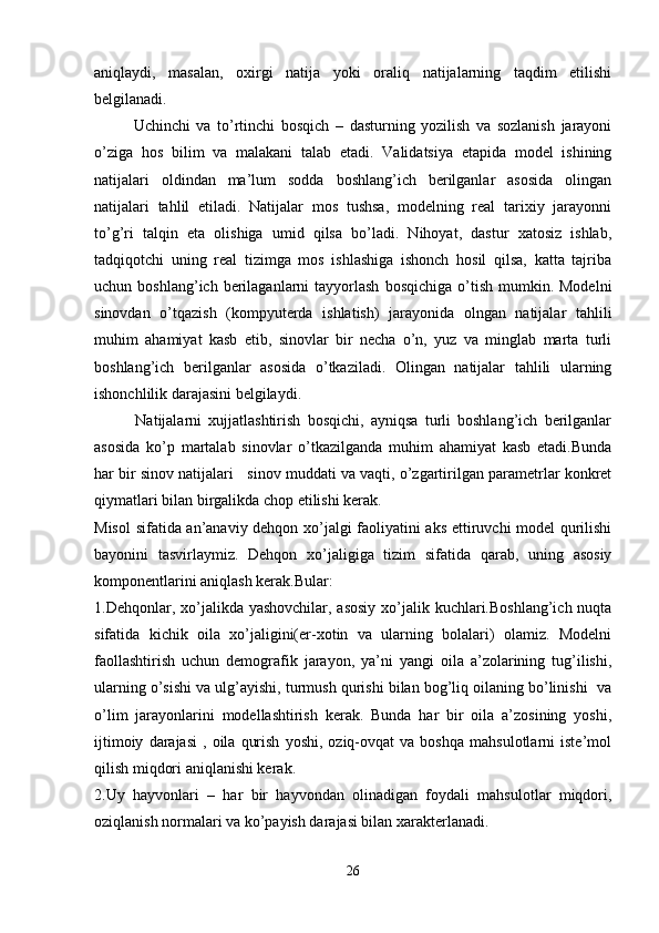 aniqlaydi,   masalan,   oxirgi   natija   yoki   oraliq   natijalarning   taqdim   etilishi
belgilanadi. 
Uchinchi   va   to’rtinchi   bosqich   –   dasturning   yozilish   va   sozlanish   jarayoni
o’ziga   hos   bilim   va   malakani   talab   etadi.   Validatsiya   etapida   model   ishining
natijalari   oldindan   ma’lum   sodda   boshlang’ich   berilganlar   asosida   olingan
natijalari   tahlil   etiladi.   Natijalar   mos   tushsa,   modelning   real   tarixiy   jarayonni
to’g’ri   talqin   eta   olishiga   umid   qilsa   bo’ladi.   Nihoyat,   dastur   xatosiz   ishlab,
tadqiqotchi   uning   real   tizimga   mos   ishlashiga   ishonch   hosil   qilsa,   katta   tajriba
uchun  boshlang’ich  berilaganlarni   tayyorlash   bosqichiga   o’tish   mumkin.  Modelni
sinovdan   o’tqazish   (kompyuterda   ishlatish)   jarayonida   olngan   natijalar   tahlili
muhim   ahamiyat   kasb   etib,   sinovlar   bir   necha   o’n,   yuz   va   minglab   marta   turli
boshlang’ich   berilganlar   asosida   o’tkaziladi.   Olingan   natijalar   tahlili   ularning
ishonchlilik darajasini belgilaydi.
            Natijalarni   xujjatlashtirish   bosqichi,   ayniqsa   turli   boshlang’ich   berilganlar
asosida   ko’p   martalab   sinovlar   o’tkazilganda   muhim   ahamiyat   kasb   etadi.Bunda
har bir sinov natijalari   sinov muddati va vaqti, o’zgartirilgan parametrlar konkret
qiymatlari bilan birgalikda chop etilishi kerak.
Misol  sifatida an’anaviy dehqon xo’jalgi faoliyatini aks ettiruvchi model qurilishi
bayonini   tasvirlaymiz.   Dehqon   xo’jaligiga   tizim   sifatida   qarab,   uning   asosiy
komponentlarini aniqlash kerak.Bular: 
1.Dehqonlar, xo’jalikda yashovchilar, asosiy  xo’jalik kuchlari.Boshlang’ich nuqta
sifatida   kichik   oila   xo’jaligini(er-xotin   va   ularning   bolalari)   olamiz.   Modelni
faollashtirish   uchun   demografik   jarayon,   ya’ni   yangi   oila   a’zolarining   tug’ilishi,
ularning o’sishi va ulg’ayishi, turmush qurishi bilan bog’liq oilaning bo’linishi  va
o’lim   jarayonlarini   modellashtirish   kerak.   Bunda   har   bir   oila   a’zosining   yoshi,
ijtimoiy   darajasi   ,  oila   qurish   yoshi,   oziq-ovqat   va   boshqa   mahsulotlarni   iste’mol
qilish miqdori aniqlanishi kerak.
2.Uy   hayvonlari   –   har   bir   hayvondan   olinadigan   foydali   mahsulotlar   miqdori,
oziqlanish normalari va ko’payish darajasi bilan xarakterlanadi.
26 