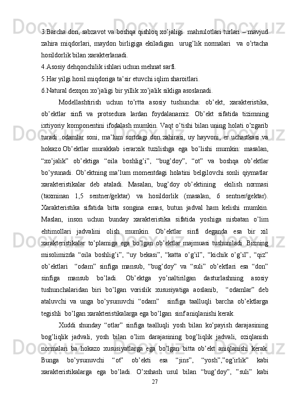 3.Barcha don, sabzavot va boshqa qishloq xo’jaligi   mahsulotlari turlari – mavjud
zahira   miqdorlari,   maydon   birligiga   ekiladigan     urug’lik   normalari     va   o’rtacha
hosildorlik bilan xarakterlanadi.
4.Asosiy dehqonchilik ishlari uchun mehnat sarfi.
5.Har yilgi hosil miqdoriga ta’sir etuvchi iqlim sharoitlari.
6.Natural dexqon xo’jaligi bir yillik xo’jalik sikliga asoslanadi.
Modellashtirish   uchun   to’rtta   asosiy   tushuncha:   ob’ekt,   xarakteristika,
ob’ektlar   sinfi   va   protsedura   lardan   foydalanamiz.   Ob’ekt   sifatida   tizimning
ixtiyoriy komponentini ifodalash mumkin. Vaqt o’tishi bilan uning holati o’zgarib
turadi:   odamlar   soni,   ma’lum   sortdagi   don   zahirasi,   uy   hayvoni,   er   uchastkasi   va
hokazo.Ob’ektlar   murakkab   ierarxik   tuzilishga   ega   bo’lishi   mumkin:   masalan,
“xo’jalik”   ob’ektiga   “oila   boshlig’i”,   “bug’doy”,   “ot”   va   boshqa   ob’ektlar
bo’ysunadi.   Ob’ektning   ma’lum   momentdagi   holatini   belgilovchi   sonli   qiymatlar
xarakteristikalar   deb   ataladi.   Masalan,   bug’doy   ob’ektining     ekilish   normasi
(taxminan   1,5   sentner/gektar)   va   hosildorlik   (masalan,   6   sentner/gektar).
Xarakteristika   sifatida   bitta   songina   emas,   butun   jadval   ham   kelishi   mumkin.
Maslan,   inson   uchun   bunday   xarakteristika   sifatida   yoshiga   nisbatan   o’lim
ehtimollari   jadvalini   olish   mumkin.   Ob’ektlar   sinfi   deganda   esa   bir   xil
xarakteristikalar   to’plamiga   ega   bo’lgan   ob’ektlar   majmuasi   tushuniladi.   Bizning
misolimizda   “oila   boshlig’i”,   “uy   bekasi”,   “katta   o’g’il”,   “kichik   o’g’il”,   “qiz”
ob’ektlari     “odam”   sinfiga   mansub,   “bug’doy”   va   “suli”   ob’ektlari   esa   “don”
sinfiga   mansub   bo’ladi.   Ob’ektga   yo’naltirilgan   dasturlashning   asosiy
tushunchalaridan   biri   bo’lgan   vorislik   xususiyatiga   aoslanib,     “odamlar”   deb
ataluvchi   va   unga   bo’ysunuvchi   “odam”     sinfiga   taalluqli   barcha   ob’ektlarga
tegishli  bo’lgan xarakteristikalarga ega bo’lgan  sinf aniqlanishi kerak.
Xuddi   shunday   “otlar”   sinfiga   taalluqli   yosh   bilan   ko’payish   darajasining
bog’liqlik   jadvali,   yosh   bilan   o’lim   darajasining   bog’liqlik   jadvali,   oziqlanish
normalari   ba   hokazo   xususiyatlarga   ega   bo’lgan   bitta   ob’ekt   aniqlanishi   kerak.
Bunga   bo ’ ysunuvchi   “ ot ”   ob ’ ekti   esa   “ jins ”,   “ yosh ”,” og ’ irlik ”   kabi
xarakteristikalarga   ega   bo ’ ladi .   O ’ xshash   usul   bilan   “ bug ’ doy ”,   ” suli ”   kabi
27 