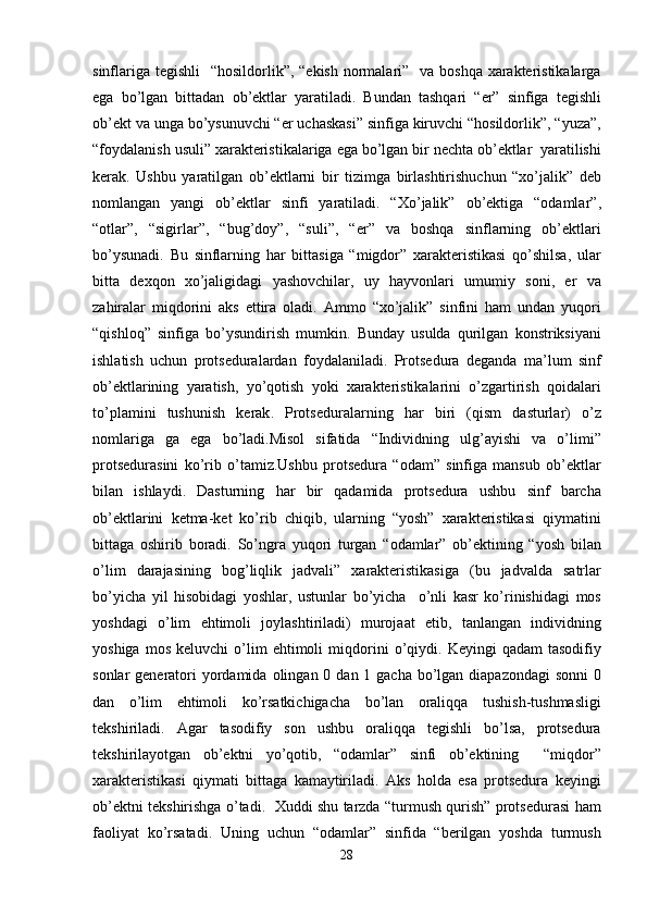 sinflariga   tegishli    “ hosildorlik ”, “ ekish   normalari ”    va   boshqa   xarakteristikalarga
ega   bo ’ lgan   bittadan   ob ’ ektlar   yaratiladi .   Bundan   tashqari   “ er ”   sinfiga   tegishli
ob ’ ekt   va   unga   bo ’ ysunuvchi  “ er   uchaskasi ”  sinfiga   kiruvchi  “ hosildorlik ”, “ yuza ”,
“ foydalanish   usuli ”  xarakteristikalariga   ega   bo ’ lgan   bir   nechta   ob ’ ektlar    yaratilishi
kerak .   Ushbu   yaratilgan   ob ’ ektlarni   bir   tizimga   birlashtirishuchun   “ xo ’ jalik ”   deb
nomlangan   yangi   ob ’ ektlar   sinfi   yaratiladi .   “ Xo ’ jalik ”   ob ’ ektiga   “ odamlar ”,
“ otlar ”,   “ sigirlar ”,   “ bug ’ doy ”,   “ suli ”,   “ er ”   va   boshqa   sinflarning   ob ’ ektlari
bo ’ ysunadi .   Bu   sinflarning   har   bittasiga   “ migdor ”   xarakteristikasi   qo ’ shilsa ,   ular
bitta   dexqon   xo ’ jaligidagi   yashovchilar ,   uy   hayvonlari   umumiy   soni ,   er   va
zahiralar   miqdorini   aks   ettira   oladi .   Ammo   “ xo ’ jalik ”   sinfini   ham   undan   yuqori
“ qishloq ”   sinfiga   bo ’ ysundirish   mumkin .   Bunday   usulda   qurilgan   konstriksiyani
ishlatish   uchun   protseduralardan   foydalaniladi .   Protsedura   deganda   ma ’ lum   sinf
ob ’ ektlarining   yaratish ,   yo ’ qotish   yoki   xarakteristikalarini   o ’ zgartirish   qoidalari
to ’ plamini   tushunish   kerak .   Protseduralarning   har   biri   ( qism   dasturlar )   o ’ z
nomlariga   ga   ega   bo ’ ladi . Misol   sifatida   “ Individning   ulg ’ ayishi   va   o ’ limi ”
protsedurasini   ko ’ rib   o ’ tamiz . Ushbu   protsedura   “ odam ”   sinfiga   mansub   ob ’ ektlar
bilan   ishlaydi .   Dasturning   har   bir   qadamida   protsedura   ushbu   sinf   barcha
ob ’ ektlarini   ketma - ket   ko ’ rib   chiqib ,   ularning   “ yosh ”   xarakteristikasi   qiymatini
bittaga   oshirib   boradi .   So ’ ngra   yuqori   turgan   “ odamlar ”   ob ’ ektining   “ yosh   bilan
o ’ lim   darajasining   bog ’ liqlik   jadvali ”   xarakteristikasiga   ( bu   jadvalda   satrlar
bo ’ yicha   yil   hisobidagi   yoshlar ,   ustunlar   bo ’ yicha     o ’ nli   kasr   ko ’ rinishidagi   mos
yoshdagi   o ’ lim   ehtimoli   joylashtiriladi )   murojaat   etib ,   tanlangan   individning
yoshiga   mos   keluvchi   o ’ lim   ehtimoli   miqdorini   o ’ qiydi .   Keyingi   qadam   tasodifiy
sonlar   generatori   yordamida   olingan   0   dan   1   gacha   bo ’ lgan   diapazondagi   sonni   0
dan   o ’ lim   ehtimoli   ko ’ rsatkichigacha   bo ’ lan   oraliqqa   tushish - tushmasligi
tekshiriladi .   Agar   tasodifiy   son   ushbu   oraliqqa   tegishli   bo ’ lsa ,   protsedura
tekshirilayotgan   ob ’ ektni   yo ’ qotib ,   “ odamlar ”   sinfi   ob ’ ektining     “ miqdor ”
xarakteristikasi   qiymati   bittaga   kamaytiriladi .   Aks   holda   esa   protsedura   keyingi
ob ’ ektni   tekshirishga   o ’ tadi .    Xuddi   shu   tarzda  “ turmush   qurish ”  protsedurasi   ham
faoliyat   ko ’ rsatadi .   Uning   uchun   “ odamlar ”   sinfida   “ berilgan   yoshda   turmush
28 