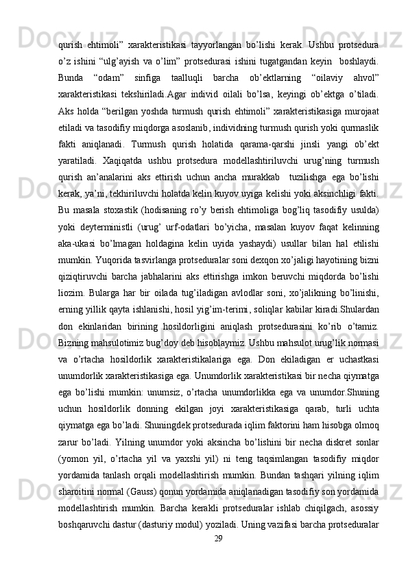 qurish   ehtimoli ”   xarakteristikasi   tayyorlangan   bo ’ lishi   kerak .   Ushbu   protsedura
o ’ z   ishini   “ ulg ’ ayish   va   o ’ lim ”   protsedurasi   ishini   tugatgandan   keyin     boshlaydi .
Bunda   “ odam ”   sinfiga   taalluqli   barcha   ob ’ ektlarning   “ oilaviy   ahvol ”
xarakteristikasi   tekshiriladi . Agar   individ   oilali   bo ’ lsa ,   keyingi   ob ’ ektga   o ’ tiladi .
Aks   holda   “ berilgan   yoshda   turmush   qurish   ehtimoli ”   xarakteristikasiga   murojaat
etiladi   va   tasodifiy   miqdorga   asoslanib ,  individning   turmush   qurish   yoki   qurmaslik
fakti   aniqlanadi .   Turmush   qurish   holatida   qarama - qarshi   jinsli   yangi   ob ’ ekt
yaratiladi .   Xaqiqatda   ushbu   protsedura   modellashtiriluvchi   urug ’ ning   turmush
qurish   an ’ analarini   aks   ettirish   uchun   ancha   murakkab     tuzilishga   ega   bo ’ lishi
kerak ,  ya ’ ni ,  tekhiriluvchi   holatda   kelin   kuyov   uyiga   kelishi   yoki   aksinchligi   fakti .
Bu   masala   stoxastik   ( hodisaning   ro ’ y   berish   ehtimoliga   bog ’ liq   tasodifiy   usulda )
yoki   deyterministli   ( urug ’   urf - odatlari   bo ’ yicha ,   masalan   kuyov   faqat   kelinning
aka - ukasi   bo ’ lmagan   holdagina   kelin   uyida   yashaydi )   usullar   bilan   hal   etilishi
mumkin .  Yuqorida   tasvirlanga   protseduralar   soni   dexqon   xo ’ jaligi   hayotining   bizni
qiziqtiruvchi   barcha   jabhalarini   aks   ettirishga   imkon   beruvchi   miqdorda   bo ’ lishi
liozim .   Bularga   har   bir   oilada   tug ’ iladigan   avlodlar   soni ,   xo ’ jalikning   bo ’ linishi ,
erning   yillik   qayta   ishlanishi ,   hosil   yig ’ im - terimi ,   soliqlar   kabilar   kiradi . Shulardan
don   ekinlaridan   birining   hosildorligini   aniqlash   protsedurasini   ko ’ rib   o ’ tamiz .
Bizning   mahsulotimiz   bug ’ doy   deb   hisoblaymiz .  Ushbu   mahsulot   urug ’ lik   normasi
va   o ’ rtacha   hosildorlik   xarakteristikalariga   ega .   Don   ekiladigan   er   uchastkasi
unumdorlik   xarakteristikasiga   ega .  Unumdorlik   xarakteristikasi   bir   necha   qiymatga
ega   bo ’ lishi   mumkin :   unumsiz ,   o ’ rtacha   unumdorlikka   ega   va   unumdor . Shuning
uchun   hosildorlik   donning   ekilgan   joyi   xarakteristikasiga   qarab ,   turli   uchta
qiymatga   ega   bo ’ ladi .  Shuningdek   protsedurada   iqlim   faktorini   ham   hisobga   olmoq
zarur   bo ’ ladi .   Yilning   unumdor   yoki   aksincha   bo ’ lishini   bir   necha   diskret   sonlar
( yomon   yil ,   o ’ rtacha   yil   va   yaxshi   yil )   ni   teng   taqsimlangan   tasodifiy   miqdor
yordamida   tanlash   orqali   modellashtirish   mumkin .   Bundan   tashqari   yilning   iqlim
sharoitini normal (Gauss) qonun yordamida aniqlanadigan tasodifiy son yordamida
modellashtirish   mumkin.   Barcha   kerakli   protseduralar   ishlab   chiqilgach,   asossiy
boshqaruvchi dastur (dasturiy modul) yoziladi. Uning vazifasi barcha protseduralar
29 