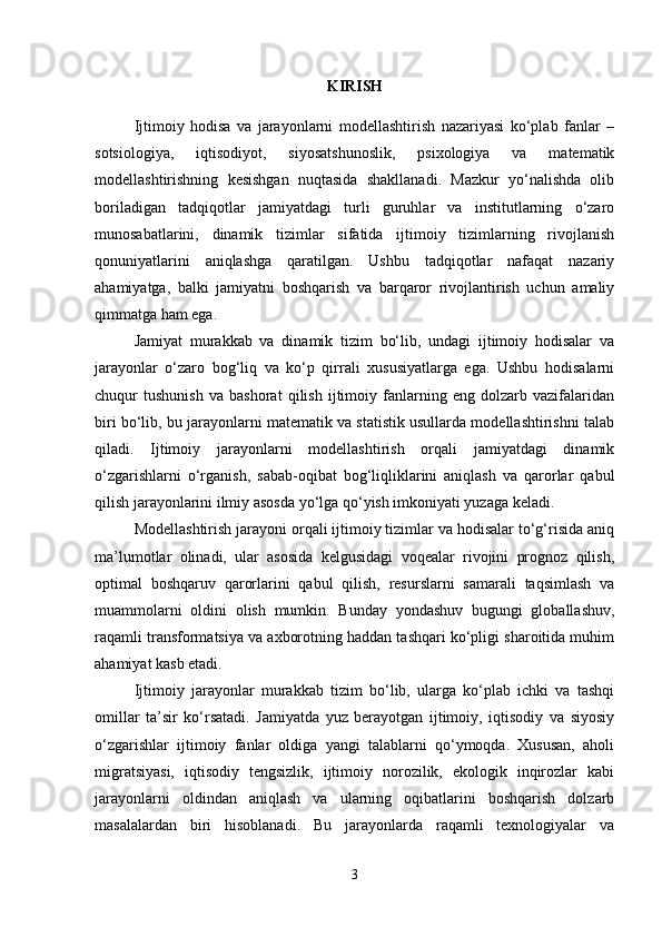 KIRISH
Ijtimoiy   hodisa   va   jarayonlarni   modellashtirish   nazariyasi   ko‘plab   fanlar   –
sotsiologiya,   iqtisodiyot,   siyosatshunoslik,   psixologiya   va   matematik
modellashtirishning   kesishgan   nuqtasida   shakllanadi.   Mazkur   yo‘nalishda   olib
boriladigan   tadqiqotlar   jamiyatdagi   turli   guruhlar   va   institutlarning   o‘zaro
munosabatlarini,   dinamik   tizimlar   sifatida   ijtimoiy   tizimlarning   rivojlanish
qonuniyatlarini   aniqlashga   qaratilgan.   Ushbu   tadqiqotlar   nafaqat   nazariy
ahamiyatga,   balki   jamiyatni   boshqarish   va   barqaror   rivojlantirish   uchun   amaliy
qimmatga ham ega.
Jamiyat   murakkab   va   dinamik   tizim   bo‘lib,   undagi   ijtimoiy   hodisalar   va
jarayonlar   o‘zaro   bog‘liq   va   ko‘p   qirrali   xususiyatlarga   ega.   Ushbu   hodisalarni
chuqur   tushunish   va   bashorat   qilish   ijtimoiy   fanlarning   eng   dolzarb   vazifalaridan
biri bo‘lib, bu jarayonlarni matematik va statistik usullarda modellashtirishni talab
qiladi.   Ijtimoiy   jarayonlarni   modellashtirish   orqali   jamiyatdagi   dinamik
o‘zgarishlarni   o‘rganish,   sabab-oqibat   bog‘liqliklarini   aniqlash   va   qarorlar   qabul
qilish jarayonlarini ilmiy asosda yo‘lga qo‘yish imkoniyati yuzaga keladi.
Modellashtirish jarayoni orqali ijtimoiy tizimlar va hodisalar to‘g‘risida aniq
ma’lumotlar   olinadi,   ular   asosida   kelgusidagi   voqealar   rivojini   prognoz   qilish,
optimal   boshqaruv   qarorlarini   qabul   qilish,   resurslarni   samarali   taqsimlash   va
muammolarni   oldini   olish   mumkin.   Bunday   yondashuv   bugungi   globallashuv,
raqamli transformatsiya va axborotning haddan tashqari ko‘pligi sharoitida muhim
ahamiyat kasb etadi.
Ijtimoiy   jarayonlar   murakkab   tizim   bo‘lib,   ularga   ko‘plab   ichki   va   tashqi
omillar   ta’sir   ko‘rsatadi.   Jamiyatda   yuz   berayotgan   ijtimoiy,   iqtisodiy   va   siyosiy
o‘zgarishlar   ijtimoiy   fanlar   oldiga   yangi   talablarni   qo‘ymoqda.   Xususan,   aholi
migratsiyasi,   iqtisodiy   tengsizlik,   ijtimoiy   norozilik,   ekologik   inqirozlar   kabi
jarayonlarni   oldindan   aniqlash   va   ularning   oqibatlarini   boshqarish   dolzarb
masalalardan   biri   hisoblanadi.   Bu   jarayonlarda   raqamli   texnologiyalar   va
3 