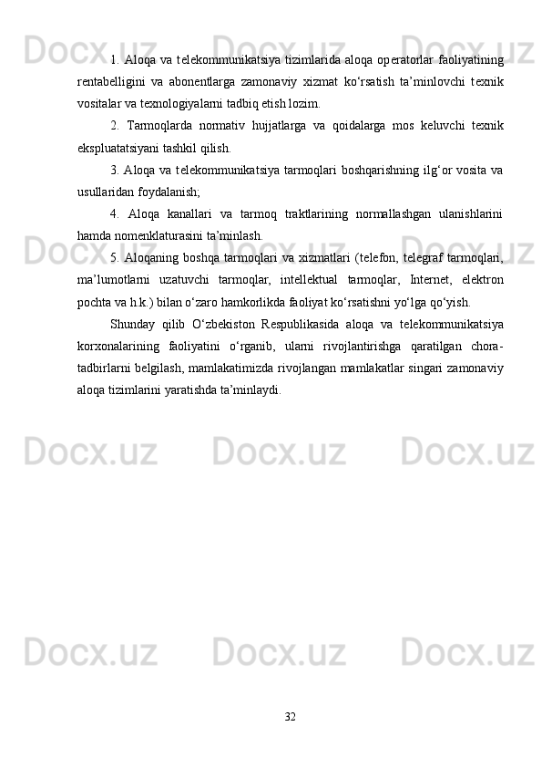 1.   Aloqa   va   t е l е kommunikatsiya   tizimlarida   aloqa   op е ratorlar   faoliyatining
r е ntab е lligini   va   abon е ntlarga   zamonaviy   xizmat   ko‘rsatish   ta’minlovchi   t е xnik
vositalar va t е xnologiyalarni tadbiq etish lozim.
2.   Tarmoqlarda   normativ   hujjatlarga   va   qoidalarga   mos   k е luvchi   t е xnik
ekspluatatsiyani tashkil qilish.
3. Aloqa va t е l е kommunikatsiya tarmoqlari  boshqarishning ilg‘or vosita va
usullaridan foydalanish; 
4.   Aloqa   kanallari   va   tarmoq   traktlarining   normallashgan   ulanishlarini
hamda nom е nklaturasini ta’minlash.
5.   Aloqaning   boshqa   tarmoqlari   va   xizmatlari   (t е l е fon,   t е l е graf   tarmoqlari,
ma’lumotlarni   uzatuvchi   tarmoqlar,   int е ll е ktual   tarmoqlar,   Internet,   el е ktron
pochta va h.k.) bilan o‘zaro hamkorlikda faoliyat ko‘rsatishni yo‘lga qo‘yish.
Shunday   qilib   O‘zb е kiston   R е spublikasida   aloqa   va   t е l е kommunikatsiya
korxonalarining   faoliyatini   o‘rganib,   ularni   rivojlantirishga   qaratilgan   chora-
tadbirlarni b е lgilash, mamlakatimizda rivojlangan mamlakatlar singari  zamonaviy
aloqa tizimlarini yaratishda ta’minlaydi.
32 