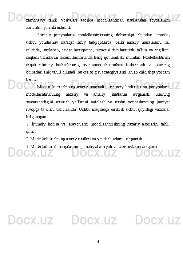 zamonaviy   tahlil   vositalari   asosida   modellashtirish   usullaridan   foydalanish
zaruratini yanada oshiradi.
Ijtimoiy   jarayonlarni   modellashtirishning   dolzarbligi   shundan   iboratki,
ushbu   yondashuv   nafaqat   ilmiy   tadqiqotlarda,   balki   amaliy   masalalarni   hal
qilishda,   jumladan,   davlat   boshqaruvi,   biznesni   rivojlantirish,   ta’lim   va   sog‘liqni
saqlash tizimlarini takomillashtirishda keng qo‘llanilishi mumkin. Modellashtirish
orqali   ijtimoiy   hodisalarning   rivojlanish   dinamikasi   tushuniladi   va   ularning
oqibatlari aniq tahlil qilinadi, bu esa to‘g‘ri strategiyalarni ishlab chiqishga yordam
beradi.
Mazkur   kurs   ishining   asosiy   maqsadi   –   ijtimoiy   hodisalar   va   jarayonlarni
modellashtirishning   nazariy   va   amaliy   jihatlarini   o‘rganish,   ularning
samaradorligini   oshirish   yo‘llarini   aniqlash   va   ushbu   yondashuvning   jamiyat
rivojiga   ta’sirini   baholashdir.   Ushbu   maqsadga   erishish   uchun   quyidagi   vazifalar
belgilangan:
1.   Ijtimoiy   hodisa   va   jarayonlarni   modellashtirishning   nazariy   asoslarini   tahlil
qilish.
2. Modellashtirishning asosiy usullari va yondashuvlarini o‘rganish.
3. Modellashtirish natijalarining amaliy ahamiyati va cheklovlarini aniqlash.
4 