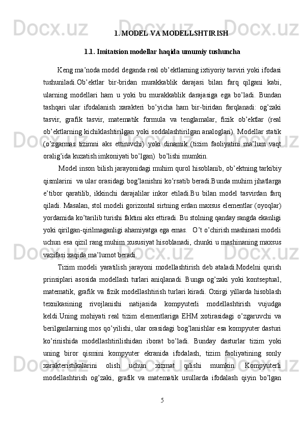 1. MODEL VA MODELLSHTIRISH
1.1. Imitatsion modellar haqida umumiy tushuncha
         Keng ma’noda model deganda real ob’ektlarning ixtiyoriy tasviri yoki ifodasi
tushuniladi.Ob’ektlar   bir-bridan   murakkablik   darajasi   bilan   farq   qilgani   kabi,
ularning   modellari   ham   u   yoki   bu   murakkablik   darajasiga   ega   bo’ladi.   Bundan
tashqari   ular   ifodalanish   xarakteri   bo’yicha   ham   bir-biridan   farqlanadi:   og’zaki
tasvir,   grafik   tasvir,   matematik   formula   va   tenglamalar,   fizik   ob’ektlar   (real
ob’ektlarning kichiklashtirilgan yoki soddalashtirilgan analoglari). Modellar statik
(o’zgarmas   tizimni   aks   ettiruvchi)   yoki   dinamik   (tizim   faoliyatini   ma’lum   vaqt
oralig’ida kuzatish imkoniyati bo’lgan)  bo’lishi mumkin.
             Model inson bilish jarayonidagi muhim qurol hisoblanib, ob’ektning tarkibiy
qismlarini  va ular orasidagi bog’lanishni ko’rsatib beradi.Bunda muhim jihatlarga
e’tibor   qaratilib,   ikkinchi   darajalilar   inkor   etiladi.Bu   bilan   model   tasvirdan   farq
qiladi. Masalan, stol modeli gorizontal sirtning erdan maxsus elementlar (oyoqlar)
yordamida ko’tarilib turishi faktini aks ettiradi. Bu stolning qanday rangda ekanligi
yoki qirilgan-qirilmaganligi ahamiyatga ega emas.   O’t o’chirish mashinasi modeli
uchun esa qizil rang muhim xususiyat hisoblanadi, chunki u mashinaning maxsus
vazifasi xaqida ma’lumot beradi.
          Tizim   modeli   yaratilish   jarayoni   modellashtirish   deb   ataladi.Modelni   qurish
prinsiplari   asosida   modellash   turlari   aniqlanadi.   Bunga   og’zaki   yoki   kontseptual,
matematik, grafik va fizik modellashtirish turlari kiradi. Oxirgi yillarda hisoblash
texnikasining   rivojlanishi   natijasida   kompyuterli   modellashtirish   vujudga
keldi.Uning   mohiyati   real   tizim   elementlariga   EHM   xotirasidagi   o’zgaruvchi   va
berilganlarning mos qo’yilishi, ular orasidagi bog’lanishlar esa kompyuter dasturi
ko’rinishida   modellashtirilishidan   iborat   bo’ladi.   Bunday   dasturlar   tizim   yoki
uning   biror   qismini   kompyuter   ekranida   ifodalash,   tizim   faoliyatining   sonly
xarakteristikalarini   olish   uchun   xizmat   qilishi   mumkin.   Kompyuterli
modellashtirish   og’zaki,   grafik   va   matematik   usullarda   ifodalash   qiyin   bo’lgan
5 