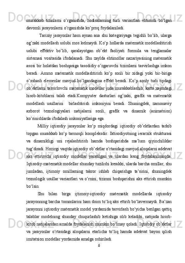 murakkab   tizinlarni   o’rganishda,   hodisalarning   turli   variantlari   ehtimoli   bo’lgan
davomli jarayonlarni o’rganishda ko’proq foydalaniladi.
                Tarixiy   jarayonlar   ham   aynan   ana   shu   kategoriyaga   tegishli   bo’lib,   ularga
og’zaki modellash uslubi mos kelmaydi. Ko’p hollarda matematik modellashtirish
uslubi   effektiv   bo’lib,   qaralayotgan   ob’ekt   faoliyati   formula   va   tenglamalar
sistemasi   vositasida   ifodalanadi.   Shu   zaylda   ehtimollar   nazariyasining   matematik
asosi  bir  holatdan boshqasiga tasodidiy o’zgaruvchi tizimlarni  tasvirlashga  imkon
beradi.   Ammo   matematik   modellashtirish   ko’p   sonli   bir   xidagi   yoki   bir-biriga
o’xshash   elemenlar   mavjud   bo’lgandagina   effekt   beradi.   Ko’p   sonly   turli   tipdagi
ob’ektlarni  tasvirlovchi  matematik  modellar   juda  murakkablashib,  katta  xajmdagi
hisob-kitoblarni   talab   etadi.Kompyuter   dasturlari   og’zaki,   grafik   va   matematik
modellash   usullarini     birlashtirish   imkoniyini   beradi.   Shuningdek,   zamonaviy
axborot   texnologiyalari   natijalarni   sonli,   grafik   va   dinamik   (animatsion)
ko’rinishlarda ifodalash imkoniyatlariga ega. 
Milliy   iqtisodiy   jarayonlar   ko‘p   miqdordagi   iqtisodiy   ob’еktlardan   tarkib
topgan   murakkab   ko‘p   tarmoqli   komplеksdir.   Iktisodiyotning   iеrarxik   strukturasi
va   dinamikligi   uni   rеjalashtirish   hamda   boshqarishda   ma’lum   qiyinchiliklar
tug‘diradi. Hozirgi vaqtda iqtisodiy ob’еktlar o‘rtasidagi mavjud aloqalarni adеkvat
aks   ettiruvchi   iqtisodiy   modеllar   yaratilgan   va   ulardan   kеng   foydalanilmoqda.
Iqtisodiy-matеmatik modеllar shunday tuzilishi kеrakki, ularda barcha omillar, shu
jumladan,   ijtimoiy   omillarning   takror   ishlab   chiqarishga   ta’sirini,   shuningdеk
tеxnologik usullar variantlari va o‘rnini, tizimni boshqarishni aks ettirish mumkin
bo‘lsin.
Shu   bilan   birga   ijtimoiy-iqtisodiy   matеmatik   modеllarda   iqtisodiy
jarayonning barcha tomonlarini ham doim to‘liq aks ettirib bo‘lavеrmaydi. Ba’zan
jarayonni iqtisodiy matеmatik modеl yordamida tasvirlash bo‘yicha bеrilgan qattiq
talablar   modеlning   shunday   chuqurlashib   kеtishiga   olib   kеladiki,   natijada   hisob-
kitob natijalaridan amalda foydalanish mumkin bo‘lmay qoladi. Iqtisbdiy ob’еktlar
va   jarayonlar   o‘rtasidagi   aloqalarni   еtarlicha   to‘liq   hamda   adеkvat   bayon   qilish
imitatsion modеllar yordamida amalga oshiriladi.
6