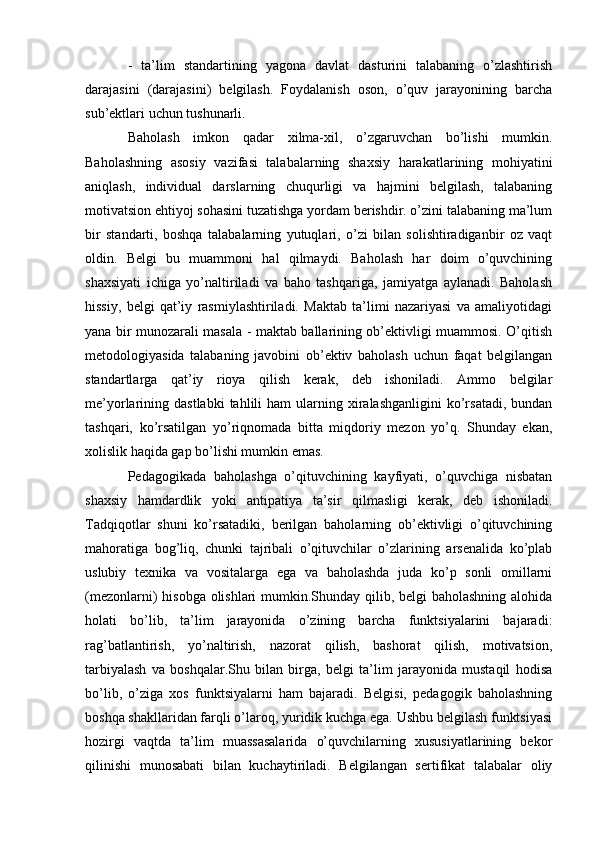 -   ta’lim   standartining   yagona   davlat   dasturini   talabaning   o’zlashtirish
darajasini   (darajasini)   belgilash.   Foydalanish   oson,   o’quv   jarayonining   barcha
sub’ektlari uchun tushunarli.
Baholash   imkon   qadar   xilma-xil,   o’zgaruvchan   bo’lishi   mumkin.
Baholashning   asosiy   vazifasi   talabalarning   shaxsiy   harakatlarining   mohiyatini
aniqlash,   individual   darslarning   chuqurligi   va   hajmini   belgilash,   talabaning
motivatsion ehtiyoj sohasini tuzatishga yordam berishdir. o’zini talabaning ma’lum
bir   standarti,   boshqa   talabalarning   yutuqlari,   o’zi   bilan   solishtiradiganbir   oz   vaqt
oldin.   Belgi   bu   muammoni   hal   qilmaydi.   Baholash   har   doim   o’quvchining
shaxsiyati   ichiga   yo’naltiriladi   va   baho   tashqariga,   jamiyatga   aylanadi.   Baholash
hissiy,   belgi   qat’iy   rasmiylashtiriladi.   Maktab   ta’limi   nazariyasi   va   amaliyotidagi
yana bir munozarali masala - maktab ballarining ob’ektivligi muammosi. O’qitish
metodologiyasida   talabaning   javobini   ob’ektiv   baholash   uchun   faqat   belgilangan
standartlarga   qat’iy   rioya   qilish   kerak,   deb   ishoniladi.   Ammo   belgilar
me’yorlarining  dastlabki  tahlili   ham   ularning  xiralashganligini   ko’rsatadi,  bundan
tashqari,   ko’rsatilgan   yo’riqnomada   bitta   miqdoriy   mezon   yo’q.   Shunday   ekan,
xolislik haqida gap bo’lishi mumkin emas.
Pedagogikada   baholashga   o’qituvchining   kayfiyati,   o’quvchiga   nisbatan
shaxsiy   hamdardlik   yoki   antipatiya   ta’sir   qilmasligi   kerak,   deb   ishoniladi.
Tadqiqotlar   shuni   ko’rsatadiki,   berilgan   baholarning   ob’ektivligi   o’qituvchining
mahoratiga   bog’liq,   chunki   tajribali   o’qituvchilar   o’zlarining   arsenalida   ko’plab
uslubiy   texnika   va   vositalarga   ega   va   baholashda   juda   ko’p   sonli   omillarni
(mezonlarni) hisobga olishlari  mumkin.Shunday qilib, belgi baholashning alohida
holati   bo’lib,   ta’lim   jarayonida   o’zining   barcha   funktsiyalarini   bajaradi:
rag’batlantirish,   yo’naltirish,   nazorat   qilish,   bashorat   qilish,   motivatsion,
tarbiyalash   va   boshqalar.Shu   bilan   birga,   belgi   ta’lim   jarayonida   mustaqil   hodisa
bo’lib,   o’ziga   xos   funktsiyalarni   ham   bajaradi.   Belgisi,   pedagogik   baholashning
boshqa shakllaridan farqli o’laroq, yuridik kuchga ega. Ushbu belgilash funktsiyasi
hozirgi   vaqtda   ta’lim   muassasalarida   o’quvchilarning   xususiyatlarining   bekor
qilinishi   munosabati   bilan   kuchaytiriladi.   Belgilangan   sertifikat   talabalar   oliy 