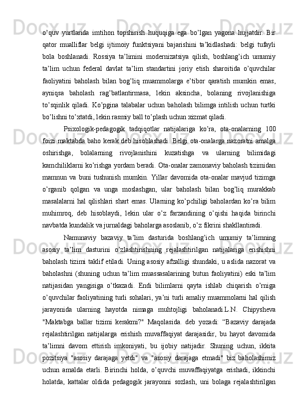 o’quv   yurtlarida   imtihon   topshirish   huquqiga   ega   bo’lgan   yagona   hujjatdir.   Bir
qator   mualliflar   belgi   ijtimoiy   funktsiyani   bajarishini   ta’kidlashadi:   belgi   tufayli
bola   boshlanadi.   Rossiya   ta’limini   modernizatsiya   qilish,   boshlang’ich   umumiy
ta’lim   uchun   federal   davlat   ta’lim   standartini   joriy   etish   sharoitida   o’quvchilar
faoliyatini   baholash   bilan   bog’liq   muammolarga   e’tibor   qaratish   mumkin   emas,
ayniqsa   baholash   rag’batlantirmasa,   lekin   aksincha,   bolaning   rivojlanishiga
to’sqinlik   qiladi.   Ko’pgina   talabalar   uchun   baholash   bilimga   intilish   uchun   turtki
bo’lishni to’xtatdi, lekin rasmiy ball to’plash uchun xizmat qiladi.
Psixologik-pedagogik   tadqiqotlar   natijalariga   ko’ra,   ota-onalarning   100
foizi maktabda baho kerak deb hisoblashadi.  Belgi ota-onalarga nazoratni amalga
oshirishga,   bolalarning   rivojlanishini   kuzatishga   va   ularning   bilimidagi
kamchiliklarni ko’rishga yordam beradi. Ota-onalar zamonaviy baholash tizimidan
mamnun   va   buni   tushunish   mumkin.   Yillar   davomida   ota-onalar   mavjud   tizimga
o’rganib   qolgan   va   unga   moslashgan,   ular   baholash   bilan   bog’liq   murakkab
masalalarni  hal  qilishlari  shart  emas.  Ularning ko’pchiligi  baholardan ko’ra bilim
muhimroq,   deb   hisoblaydi,   lekin   ular   o’z   farzandining   o’qishi   haqida   birinchi
navbatda kundalik va jurnaldagi baholarga asoslanib, o’z fikrini shakllantiradi.
Namunaviy   bazaviy   ta’lim   dasturida   boshlang’ich   umumiy   ta’limning
asosiy   ta’lim   dasturini   o’zlashtirishning   rejalashtirilgan   natijalariga   erishishni
baholash tizimi  taklif etiladi. Uning asosiy afzalligi shundaki, u aslida nazorat va
baholashni   (shuning   uchun   ta’lim   muassasalarining   butun   faoliyatini)   eski   ta’lim
natijasidan   yangisiga   o’tkazadi.   Endi   bilimlarni   qayta   ishlab   chiqarish   o’rniga
o’quvchilar  faoliyatining turli sohalari, ya’ni turli  amaliy muammolarni hal qilish
jarayonida   ularning   hayotda   nimaga   muhtojligi   baholanadi.L.N.   Chipysheva
"Maktabga   ballar   tizimi   kerakmi?"   Maqolasida.   deb   yozadi:   “Bazaviy   darajada
rejalashtirilgan   natijalarga   erishish   muvaffaqiyat   darajasidir,   bu   hayot   davomida
ta’limni   davom   ettirish   imkoniyati,   bu   ijobiy   natijadir.   Shuning   uchun,   ikkita
pozitsiya   "asosiy   darajaga   yetdi"   va   "asosiy   darajaga   etmadi"   biz   baholashimiz
uchun   amalda   etarli.   Birinchi   holda,   o’quvchi   muvaffaqiyatga   erishadi,   ikkinchi
holatda,   kattalar   oldida   pedagogik   jarayonni   sozlash,   uni   bolaga   rejalashtirilgan