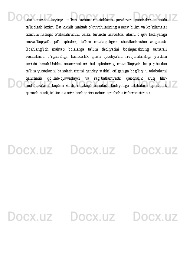 ular   orasida   keyingi   ta’lim   uchun   mustahkam   poydevor   yaratishni   alohida
ta’kidlash   lozim.  Bu  kichik  maktab  o’quvchilarining  asosiy   bilim  va   ko’nikmalar
tizimini   nafaqat   o’zlashtirishni,   balki,   birinchi   navbatda,   ularni   o’quv   faoliyatiga
muvaffaqiyatli   jalb   qilishni,   ta’lim   mustaqilligini   shakllantirishni   anglatadi.
Boshlang’ich   maktab   bolalarga   ta’lim   faoliyatini   boshqarishning   samarali
vositalarini   o’rganishga,   hamkorlik   qilish   qobiliyatini   rivojlantirishga   yordam
berishi   kerak.Ushbu   muammolarni   hal   qilishning   muvaffaqiyati   ko’p   jihatdan
ta’lim   yutuqlarini   baholash   tizimi   qanday   tashkil   etilganiga   bog’liq:   u   talabalarni
qanchalik   qo’llab-quvvatlaydi   va   rag’batlantiradi;   qanchalik   aniq   fikr-
mulohazalarni   taqdim   etadi;   mustaqil   baholash   faoliyatiga   talabalarni   qanchalik
qamrab oladi; ta’lim tizimini boshqarish uchun qanchalik informatsiondir.