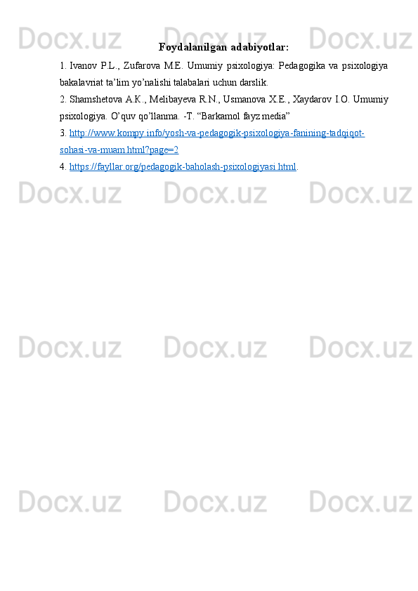 Foydalanilgan adabiyotlar:
1. Ivanov   P.L.,   Zufarova   М . Е .   Umumiy   psixologiya:   Pedagogika   va   psixologiya
bakalavriat ta’lim yo’nalishi talabalari u с hun darslik.
2. Shamshetova   А . К ., Melibayeva R.N., Usmanova   Х . Е ., Xaydarov I.O. Umumiy
psixologiya.  O’quv qo’llanma.   -T. “Barkamol fayz media”
3. http://www.kompy.info/yosh-va-pedagogik-psixologiya-fanining-tadqiqot-   
sohasi-va-muam.html?page=2
4. https://fayllar.org/pedagogik-baholash-psixologiyasi.html    . 