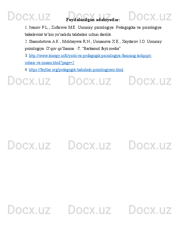 Foydalanilgan adabiyotlar:
1. Ivanov   P.L.,   Zufarova   М . Е .   Umumiy   psixologiya:   Pedagogika   va   psixologiya
bakalavriat ta’lim yo’nalishi talabalari u с hun darslik.
2. Shamshetova   А . К ., Melibayeva R.N., Usmanova   Х . Е ., Xaydarov I.O. Umumiy
psixologiya.  O’quv qo’llanma.   -T. “Barkamol fayz media”
3. http://www.kompy.info/yosh-va-pedagogik-psixologiya-fanining-tadqiqot-   
sohasi-va-muam.html?page=2
4. https://fayllar.org/pedagogik-baholash-psixologiyasi.html    .