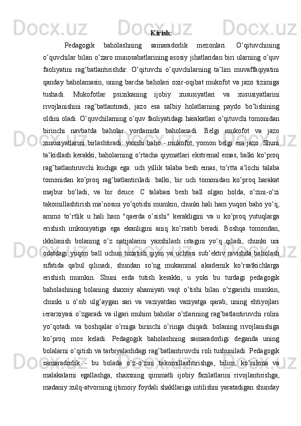 Kirish:
Pedagogik   baholashning   samaradorlik   mezonlari.   O’qituvchining
o’quvchilar bilan o’zaro munosabatlarining asosiy jihatlaridan biri ularning o’quv
faoliyatini   rag’batlantirishdir.   O’qituvchi   o’quvchilarning   ta’lim   muvaffaqiyatini
qanday   baholamasin,   uning   barcha   baholari   oxir-oqibat   mukofot   va   jazo   tizimiga
tushadi.   Mukofotlar   psixikaning   ijobiy   xususiyatlari   va   xususiyatlarini
rivojlanishini   rag’batlantiradi,   jazo   esa   salbiy   holatlarning   paydo   bo’lishining
oldini oladi. O’quvchilarning o’quv faoliyatidagi harakatlari o’qituvchi tomonidan
birinchi   navbatda   baholar   yordamida   baholanadi.   Belgi   mukofot   va   jazo
xususiyatlarini  birlashtiradi:   yaxshi  baho   -  mukofot,  yomon  belgi  esa  jazo.   Shuni
ta’kidlash kerakki, baholarning o’rtacha qiymatlari ekstremal emas, balki ko’proq
rag’batlantiruvchi   kuchga   ega:   uch   yillik   talaba   besh   emas,   to’rtta   a’lochi   talaba
tomonidan   ko’proq   rag’batlantiriladi.   balki,   bir   uch   tomonidan   ko’proq   harakat
majbur   bo’ladi,   va   bir   deuce.   C   talabasi   besh   ball   olgan   holda,   o’zini-o’zi
takomillashtirish ma’nosini yo’qotishi mumkin, chunki hali ham yuqori baho yo’q,
ammo   to’rtlik   u   hali   ham   "qaerda   o’sishi"   kerakligini   va   u   ko’proq   yutuqlarga
erishish   imkoniyatiga   ega   ekanligini   aniq   ko’rsatib   beradi.   Boshqa   tomondan,
ikkilanish   bolaning   o’z   natijalarini   yaxshilash   istagini   yo’q   qiladi,   chunki   uni
odatdagi   yuqori   ball   uchun   tuzatish   qiyin   va   uchtasi   sub’ektiv   ravishda   baholash
sifatida   qabul   qilinadi,   shundan   so’ng   mukammal   akademik   ko’rsatkichlarga
erishish   mumkin.   Shuni   esda   tutish   kerakki,   u   yoki   bu   turdagi   pedagogik
baholashning   bolaning   shaxsiy   ahamiyati   vaqt   o’tishi   bilan   o’zgarishi   mumkin,
chunki   u   o’sib   ulg’aygan   sari   va   vaziyatdan   vaziyatga   qarab,   uning   ehtiyojlari
ierarxiyasi  o’zgaradi  va ilgari  muhim  baholar  o’zlarining rag’batlantiruvchi  rolini
yo’qotadi.   va   boshqalar   o’rniga   birinchi   o’ringa   chiqadi.   bolaning   rivojlanishiga
ko’proq   mos   keladi.   Pedagogik   baholashning   samaradorligi   deganda   uning
bolalarni o’qitish va tarbiyalashdagi rag’batlantiruvchi roli tushuniladi. Pedagogik
samaradorlik   -   bu   bolada   o’z-o’zini   takomillashtirishga,   bilim,   ko’nikma   va
malakalarni   egallashga,   shaxsning   qimmatli   ijobiy   fazilatlarini   rivojlantirishga,
madaniy xulq-atvorning ijtimoiy foydali shakllariga intilishni yaratadigan shunday 