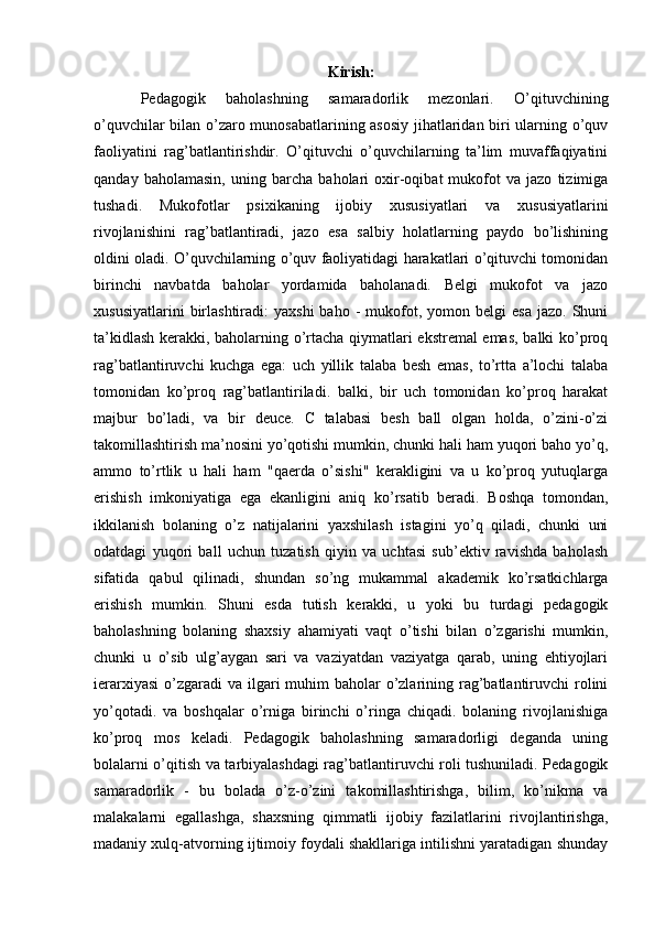 Kirish:
Pedagogik   baholashning   samaradorlik   mezonlari.   O’qituvchining
o’quvchilar bilan o’zaro munosabatlarining asosiy jihatlaridan biri ularning o’quv
faoliyatini   rag’batlantirishdir.   O’qituvchi   o’quvchilarning   ta’lim   muvaffaqiyatini
qanday   baholamasin,   uning   barcha   baholari   oxir-oqibat   mukofot   va   jazo   tizimiga
tushadi.   Mukofotlar   psixikaning   ijobiy   xususiyatlari   va   xususiyatlarini
rivojlanishini   rag’batlantiradi,   jazo   esa   salbiy   holatlarning   paydo   bo’lishining
oldini oladi. O’quvchilarning o’quv faoliyatidagi harakatlari o’qituvchi tomonidan
birinchi   navbatda   baholar   yordamida   baholanadi.   Belgi   mukofot   va   jazo
xususiyatlarini  birlashtiradi:   yaxshi  baho   -  mukofot,  yomon  belgi  esa  jazo.   Shuni
ta’kidlash kerakki, baholarning o’rtacha qiymatlari ekstremal emas, balki ko’proq
rag’batlantiruvchi   kuchga   ega:   uch   yillik   talaba   besh   emas,   to’rtta   a’lochi   talaba
tomonidan   ko’proq   rag’batlantiriladi.   balki,   bir   uch   tomonidan   ko’proq   harakat
majbur   bo’ladi,   va   bir   deuce.   C   talabasi   besh   ball   olgan   holda,   o’zini-o’zi
takomillashtirish ma’nosini yo’qotishi mumkin, chunki hali ham yuqori baho yo’q,
ammo   to’rtlik   u   hali   ham   "qaerda   o’sishi"   kerakligini   va   u   ko’proq   yutuqlarga
erishish   imkoniyatiga   ega   ekanligini   aniq   ko’rsatib   beradi.   Boshqa   tomondan,
ikkilanish   bolaning   o’z   natijalarini   yaxshilash   istagini   yo’q   qiladi,   chunki   uni
odatdagi   yuqori   ball   uchun   tuzatish   qiyin   va   uchtasi   sub’ektiv   ravishda   baholash
sifatida   qabul   qilinadi,   shundan   so’ng   mukammal   akademik   ko’rsatkichlarga
erishish   mumkin.   Shuni   esda   tutish   kerakki,   u   yoki   bu   turdagi   pedagogik
baholashning   bolaning   shaxsiy   ahamiyati   vaqt   o’tishi   bilan   o’zgarishi   mumkin,
chunki   u   o’sib   ulg’aygan   sari   va   vaziyatdan   vaziyatga   qarab,   uning   ehtiyojlari
ierarxiyasi  o’zgaradi  va ilgari  muhim  baholar  o’zlarining rag’batlantiruvchi  rolini
yo’qotadi.   va   boshqalar   o’rniga   birinchi   o’ringa   chiqadi.   bolaning   rivojlanishiga
ko’proq   mos   keladi.   Pedagogik   baholashning   samaradorligi   deganda   uning
bolalarni o’qitish va tarbiyalashdagi rag’batlantiruvchi roli tushuniladi. Pedagogik
samaradorlik   -   bu   bolada   o’z-o’zini   takomillashtirishga,   bilim,   ko’nikma   va
malakalarni   egallashga,   shaxsning   qimmatli   ijobiy   fazilatlarini   rivojlantirishga,
madaniy xulq-atvorning ijtimoiy foydali shakllariga intilishni yaratadigan shunday