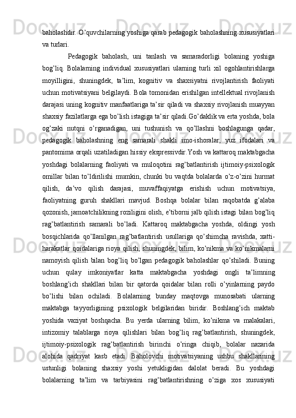 baholashdir. O’quvchilarning yoshiga qarab pedagogik baholashning xususiyatlari
va turlari.
  Pedagogik   baholash,   uni   tanlash   va   samaradorligi   bolaning   yoshiga
bog’liq.   Bolalarning   individual   xususiyatlari   ularning   turli   xil   ogohlantirishlarga
moyilligini,   shuningdek,   ta’lim,   kognitiv   va   shaxsiyatni   rivojlantirish   faoliyati
uchun motivatsiyani  belgilaydi. Bola tomonidan erishilgan intellektual rivojlanish
darajasi uning kognitiv manfaatlariga ta’sir qiladi va shaxsiy rivojlanish muayyan
shaxsiy fazilatlarga ega bo’lish istagiga ta’sir qiladi.Go’daklik va erta yoshda, bola
og’zaki   nutqni   o’rganadigan,   uni   tushunish   va   qo’llashni   boshlagunga   qadar,
pedagogik   baholashning   eng   samarali   shakli   imo-ishoralar,   yuz   ifodalari   va
pantomima orqali uzatiladigan hissiy ekspressivdir.Yosh va kattaroq maktabgacha
yoshdagi   bolalarning   faoliyati   va   muloqotini   rag’batlantirish   ijtimoiy-psixologik
omillar   bilan   to’ldirilishi   mumkin,   chunki   bu   vaqtda   bolalarda   o’z-o’zini   hurmat
qilish,   da’vo   qilish   darajasi,   muvaffaqiyatga   erishish   uchun   motivatsiya,
faoliyatning   guruh   shakllari   mavjud.   Boshqa   bolalar   bilan   raqobatda   g’alaba
qozonish, jamoatchilikning roziligini olish, e’tiborni jalb qilish istagi bilan bog’liq
rag’batlantirish   samarali   bo’ladi.   Kattaroq   maktabgacha   yoshda,   oldingi   yosh
bosqichlarida   qo’llanilgan   rag’batlantirish   usullariga   qo’shimcha   ravishda,   xatti-
harakatlar qoidalariga rioya qilish, shuningdek, bilim, ko’nikma va ko’nikmalarni
namoyish   qilish   bilan   bog’liq   bo’lgan   pedagogik   baholashlar   qo’shiladi.   Buning
uchun   qulay   imkoniyatlar   katta   maktabgacha   yoshdagi   ongli   ta’limning
boshlang’ich   shakllari   bilan   bir   qatorda   qoidalar   bilan   rolli   o’yinlarning   paydo
bo’lishi   bilan   ochiladi.   Bolalarning   bunday   maqtovga   munosabati   ularning
maktabga   tayyorligining   psixologik   belgilaridan   biridir.   Boshlang’ich   maktab
yoshida   vaziyat   boshqacha.   Bu   yerda   ularning   bilim,   ko’nikma   va   malakalari,
intizomiy   talablarga   rioya   qilishlari   bilan   bog’liq   rag’batlantirish,   shuningdek,
ijtimoiy-psixologik   rag’batlantirish   birinchi   o’ringa   chiqib,   bolalar   nazarida
alohida   qadriyat   kasb   etadi.   Baholovchi   motivatsiyaning   ushbu   shakllarining
ustunligi   bolaning   shaxsiy   yoshi   yetukligidan   dalolat   beradi.   Bu   yoshdagi
bolalarning   ta’lim   va   tarbiyasini   rag’batlantirishning   o’ziga   xos   xususiyati