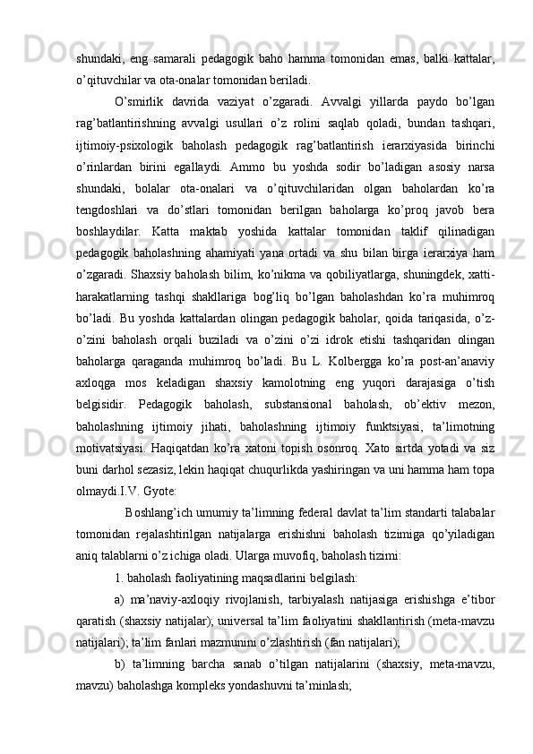 shundaki,   eng   samarali   pedagogik   baho   hamma   tomonidan   emas,   balki   kattalar,
o’qituvchilar va ota-onalar tomonidan beriladi.
O’smirlik   davrida   vaziyat   o’zgaradi.   Avvalgi   yillarda   paydo   bo’lgan
rag’batlantirishning   avvalgi   usullari   o’z   rolini   saqlab   qoladi,   bundan   tashqari,
ijtimoiy-psixologik   baholash   pedagogik   rag’batlantirish   ierarxiyasida   birinchi
o’rinlardan   birini   egallaydi.   Ammo   bu   yoshda   sodir   bo’ladigan   asosiy   narsa
shundaki,   bolalar   ota-onalari   va   o’qituvchilaridan   olgan   baholardan   ko’ra
tengdoshlari   va   do’stlari   tomonidan   berilgan   baholarga   ko’proq   javob   bera
boshlaydilar.   Katta   maktab   yoshida   kattalar   tomonidan   taklif   qilinadigan
pedagogik   baholashning   ahamiyati   yana   ortadi   va   shu   bilan   birga   ierarxiya   ham
o’zgaradi. Shaxsiy baholash bilim, ko’nikma va qobiliyatlarga, shuningdek, xatti-
harakatlarning   tashqi   shakllariga   bog’liq   bo’lgan   baholashdan   ko’ra   muhimroq
bo’ladi.   Bu   yoshda   kattalardan   olingan   pedagogik   baholar,   qoida   tariqasida,   o’z-
o’zini   baholash   orqali   buziladi   va   o’zini   o’zi   idrok   etishi   tashqaridan   olingan
baholarga   qaraganda   muhimroq   bo’ladi.   Bu   L.   Kolbergga   ko’ra   post-an’anaviy
axloqga   mos   keladigan   shaxsiy   kamolotning   eng   yuqori   darajasiga   o’tish
belgisidir.   Pedagogik   baholash,   substansional   baholash,   ob’ektiv   mezon,
baholashning   ijtimoiy   jihati,   baholashning   ijtimoiy   funktsiyasi,   ta’limotning
motivatsiyasi.   Haqiqatdan   ko’ra   xatoni   topish   osonroq.   Xato   sirtda   yotadi   va   siz
buni darhol sezasiz, lekin haqiqat chuqurlikda yashiringan va uni hamma ham topa
olmaydi.I.V. Gyote:
    Boshlang’ich umumiy ta’limning federal davlat ta’lim standarti talabalar
tomonidan   rejalashtirilgan   natijalarga   erishishni   baholash   tizimiga   qo’yiladigan
aniq talablarni o’z ichiga oladi. Ularga muvofiq, baholash tizimi:
1. baholash faoliyatining maqsadlarini belgilash:
a)   ma’naviy-axloqiy   rivojlanish,   tarbiyalash   natijasiga   erishishga   e’tibor
qaratish (shaxsiy natijalar); universal ta’lim faoliyatini shakllantirish (meta-mavzu
natijalari); ta’lim fanlari mazmunini o’zlashtirish (fan natijalari);
b)   ta’limning   barcha   sanab   o’tilgan   natijalarini   (shaxsiy,   meta-mavzu,
mavzu) baholashga kompleks yondashuvni ta’minlash; 