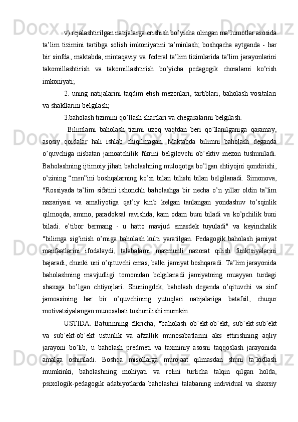 v) rejalashtirilgan natijalarga erishish bo’yicha olingan ma’lumotlar asosida
ta’lim   tizimini   tartibga   solish   imkoniyatini   ta’minlash;   boshqacha   aytganda   -   har
bir sinfda, maktabda, mintaqaviy va federal  ta’lim tizimlarida ta’lim jarayonlarini
takomillashtirish   va   takomillashtirish   bo’yicha   pedagogik   choralarni   ko’rish
imkoniyati;
2.   uning   natijalarini   taqdim   etish   mezonlari,   tartiblari,   baholash   vositalari
va shakllarini belgilash;
3.baholash tizimini qo’llash shartlari va chegaralarini belgilash.
  Bilimlarni   baholash   tizimi   uzoq   vaqtdan   beri   qo’llanilganiga   qaramay,
asosiy   qoidalar   hali   ishlab   chiqilmagan.   Maktabda   bilimni   baholash   deganda
o’quvchiga   nisbatan   jamoatchilik   fikrini   belgilovchi   ob’ektiv   mezon   tushuniladi.
Baholashning ijtimoiy jihati baholashning muloqotga bo’lgan ehtiyojni qondirishi,
o’zining   “men”ini   boshqalarning   ko’zi   bilan   bilishi   bilan   belgilanadi.   Simonova,
"Rossiyada   ta’lim   sifatini   ishonchli   baholashga   bir   necha   o’n   yillar   oldin   ta’lim
nazariyasi   va   amaliyotiga   qat’iy   kirib   kelgan   tanlangan   yondashuv   to’sqinlik
qilmoqda,   ammo,   paradoksal   ravishda,   kam   odam   buni   biladi   va   ko’pchilik   buni
biladi.   e’tibor   bermang   -   u   hatto   mavjud   emasdek   tuyuladi"   va   keyinchalik
"bilimga   sig’inish   o’rniga   baholash   kulti   yaratilgan.   Pedagogik   baholash   jamiyat
manfaatlarini   ifodalaydi,   talabalarni   mazmunli   nazorat   qilish   funktsiyalarini
bajaradi, chunki uni o’qituvchi emas, balki jamiyat boshqaradi. Ta’lim jarayonida
baholashning   mavjudligi   tomonidan   belgilanadi   jamiyatning   muayyan   turdagi
shaxsga   bo’lgan   ehtiyojlari.   Shuningdek,   baholash   deganda   o’qituvchi   va   sinf
jamoasining   har   bir   o’quvchining   yutuqlari   natijalariga   batafsil,   chuqur
motivatsiyalangan munosabati tushunilishi mumkin. 
USTIDA.   Baturinning   fikricha,   "baholash   ob’ekt-ob’ekt,   sub’ekt-sub’ekt
va   sub’ekt-ob’ekt   ustunlik   va   afzallik   munosabatlarini   aks   ettirishning   aqliy
jarayoni   bo’lib,   u   baholash   predmeti   va   taxminiy   asosni   taqqoslash   jarayonida
amalga   oshiriladi.   Boshqa   misollarga   murojaat   qilmasdan   shuni   ta’kidlash
mumkinki,   baholashning   mohiyati   va   rolini   turlicha   talqin   qilgan   holda,
psixologik-pedagogik   adabiyotlarda   baholashni   talabaning   individual   va   shaxsiy 