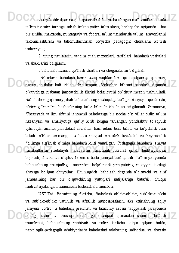v) rejalashtirilgan natijalarga erishish bo’yicha olingan ma’lumotlar asosida
ta’lim   tizimini   tartibga   solish   imkoniyatini   ta’minlash;   boshqacha   aytganda   -   har
bir sinfda, maktabda, mintaqaviy va federal  ta’lim tizimlarida ta’lim jarayonlarini
takomillashtirish   va   takomillashtirish   bo’yicha   pedagogik   choralarni   ko’rish
imkoniyati;
2.   uning   natijalarini   taqdim   etish   mezonlari,   tartiblari,   baholash   vositalari
va shakllarini belgilash;
3.baholash tizimini qo’llash shartlari va chegaralarini belgilash.
  Bilimlarni   baholash   tizimi   uzoq   vaqtdan   beri   qo’llanilganiga   qaramay,
asosiy   qoidalar   hali   ishlab   chiqilmagan.   Maktabda   bilimni   baholash   deganda
o’quvchiga   nisbatan   jamoatchilik   fikrini   belgilovchi   ob’ektiv   mezon   tushuniladi.
Baholashning ijtimoiy jihati baholashning muloqotga bo’lgan ehtiyojni qondirishi,
o’zining   “men”ini   boshqalarning   ko’zi   bilan   bilishi   bilan   belgilanadi.   Simonova,
"Rossiyada   ta’lim   sifatini   ishonchli   baholashga   bir   necha   o’n   yillar   oldin   ta’lim
nazariyasi   va   amaliyotiga   qat’iy   kirib   kelgan   tanlangan   yondashuv   to’sqinlik
qilmoqda,   ammo,   paradoksal   ravishda,   kam   odam   buni   biladi   va   ko’pchilik   buni
biladi.   e’tibor   bermang   -   u   hatto   mavjud   emasdek   tuyuladi"   va   keyinchalik
"bilimga   sig’inish   o’rniga   baholash   kulti   yaratilgan.   Pedagogik   baholash   jamiyat
manfaatlarini   ifodalaydi,   talabalarni   mazmunli   nazorat   qilish   funktsiyalarini
bajaradi, chunki uni o’qituvchi emas, balki jamiyat boshqaradi. Ta’lim jarayonida
baholashning   mavjudligi   tomonidan   belgilanadi   jamiyatning   muayyan   turdagi
shaxsga   bo’lgan   ehtiyojlari.   Shuningdek,   baholash   deganda   o’qituvchi   va   sinf
jamoasining   har   bir   o’quvchining   yutuqlari   natijalariga   batafsil,   chuqur
motivatsiyalangan munosabati tushunilishi mumkin. 
USTIDA.   Baturinning   fikricha,   "baholash   ob’ekt-ob’ekt,   sub’ekt-sub’ekt
va   sub’ekt-ob’ekt   ustunlik   va   afzallik   munosabatlarini   aks   ettirishning   aqliy
jarayoni   bo’lib,   u   baholash   predmeti   va   taxminiy   asosni   taqqoslash   jarayonida
amalga   oshiriladi.   Boshqa   misollarga   murojaat   qilmasdan   shuni   ta’kidlash
mumkinki,   baholashning   mohiyati   va   rolini   turlicha   talqin   qilgan   holda,
psixologik-pedagogik   adabiyotlarda   baholashni   talabaning   individual   va   shaxsiy