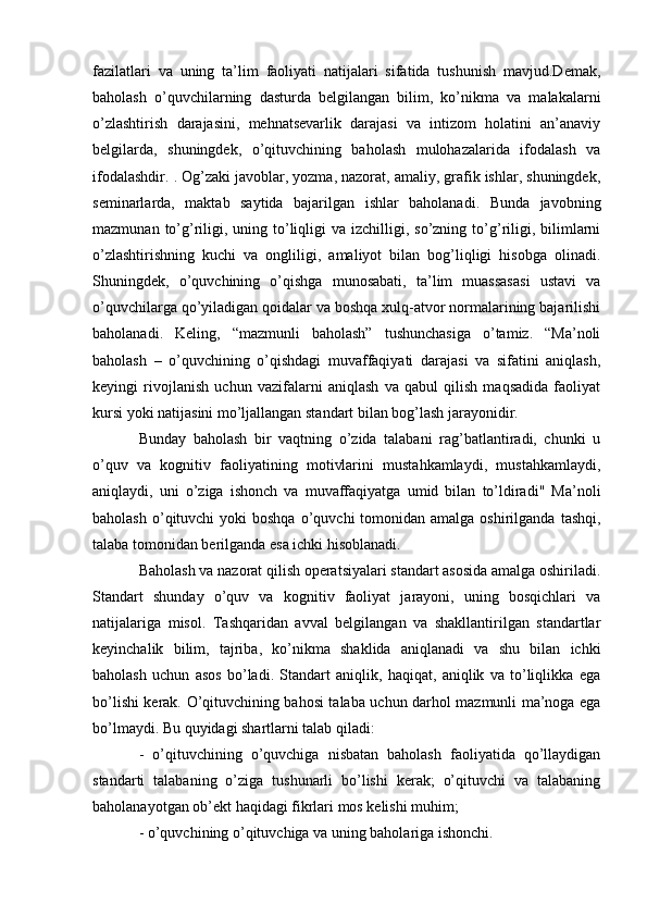 fazilatlari   va   uning   ta’lim   faoliyati   natijalari   sifatida   tushunish   mavjud.Demak,
baholash   o’quvchilarning   dasturda   belgilangan   bilim,   ko’nikma   va   malakalarni
o’zlashtirish   darajasini,   mehnatsevarlik   darajasi   va   intizom   holatini   an’anaviy
belgilarda,   shuningdek,   o’qituvchining   baholash   mulohazalarida   ifodalash   va
ifodalashdir. . Og’zaki javoblar, yozma, nazorat, amaliy, grafik ishlar, shuningdek,
seminarlarda,   maktab   saytida   bajarilgan   ishlar   baholanadi.   Bunda   javobning
mazmunan  to’g’riligi, uning  to’liqligi  va  izchilligi, so’zning  to’g’riligi,  bilimlarni
o’zlashtirishning   kuchi   va   ongliligi,   amaliyot   bilan   bog’liqligi   hisobga   olinadi.
Shuningdek,   o’quvchining   o’qishga   munosabati,   ta’lim   muassasasi   ustavi   va
o’quvchilarga qo’yiladigan qoidalar va boshqa xulq-atvor normalarining bajarilishi
baholanadi.   Keling,   “mazmunli   baholash”   tushunchasiga   o’tamiz.   “Ma’noli
baholash   –   o’quvchining   o’qishdagi   muvaffaqiyati   darajasi   va   sifatini   aniqlash,
keyingi   rivojlanish   uchun   vazifalarni   aniqlash   va   qabul   qilish   maqsadida   faoliyat
kursi yoki natijasini mo’ljallangan standart bilan bog’lash jarayonidir. 
Bunday   baholash   bir   vaqtning   o’zida   talabani   rag’batlantiradi,   chunki   u
o’quv   va   kognitiv   faoliyatining   motivlarini   mustahkamlaydi,   mustahkamlaydi,
aniqlaydi,   uni   o’ziga   ishonch   va   muvaffaqiyatga   umid   bilan   to’ldiradi"   Ma’noli
baholash  o’qituvchi  yoki  boshqa   o’quvchi   tomonidan amalga  oshirilganda  tashqi,
talaba tomonidan berilganda esa ichki hisoblanadi.
Baholash va nazorat qilish operatsiyalari standart asosida amalga oshiriladi.
Standart   shunday   o’quv   va   kognitiv   faoliyat   jarayoni,   uning   bosqichlari   va
natijalariga   misol.   Tashqaridan   avval   belgilangan   va   shakllantirilgan   standartlar
keyinchalik   bilim,   tajriba,   ko’nikma   shaklida   aniqlanadi   va   shu   bilan   ichki
baholash   uchun   asos   bo’ladi.   Standart   aniqlik,   haqiqat,   aniqlik   va   to’liqlikka   ega
bo’lishi kerak. O’qituvchining bahosi talaba uchun darhol mazmunli ma’noga ega
bo’lmaydi. Bu quyidagi shartlarni talab qiladi:
-   o’qituvchining   o’quvchiga   nisbatan   baholash   faoliyatida   qo’llaydigan
standarti   talabaning   o’ziga   tushunarli   bo’lishi   kerak;   o’qituvchi   va   talabaning
baholanayotgan ob’ekt haqidagi fikrlari mos kelishi muhim;
- o’quvchining o’qituvchiga va uning baholariga ishonchi. 