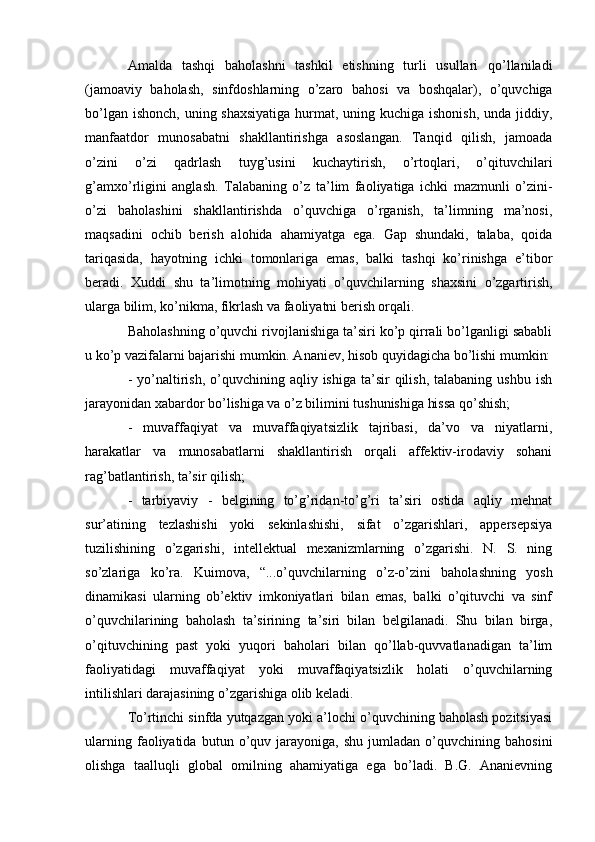 Amalda   tashqi   baholashni   tashkil   etishning   turli   usullari   qo’llaniladi
(jamoaviy   baholash,   sinfdoshlarning   o’zaro   bahosi   va   boshqalar),   o’quvchiga
bo’lgan ishonch, uning shaxsiyatiga  hurmat, uning kuchiga ishonish,  unda jiddiy,
manfaatdor   munosabatni   shakllantirishga   asoslangan.   Tanqid   qilish,   jamoada
o’zini   o’zi   qadrlash   tuyg’usini   kuchaytirish,   o’rtoqlari,   o’qituvchilari
g’amxo’rligini   anglash.   Talabaning   o’z   ta’lim   faoliyatiga   ichki   mazmunli   o’zini-
o’zi   baholashini   shakllantirishda   o’quvchiga   o’rganish,   ta’limning   ma’nosi,
maqsadini   ochib   berish   alohida   ahamiyatga   ega.   Gap   shundaki,   talaba,   qoida
tariqasida,   hayotning   ichki   tomonlariga   emas,   balki   tashqi   ko’rinishga   e’tibor
beradi.   Xuddi   shu   ta’limotning   mohiyati   o’quvchilarning   shaxsini   o’zgartirish,
ularga bilim, ko’nikma, fikrlash va faoliyatni berish orqali.
Baholashning o’quvchi rivojlanishiga ta’siri ko’p qirrali bo’lganligi sababli
u ko’p vazifalarni bajarishi mumkin. Ananiev, hisob quyidagicha bo’lishi mumkin:
-  yo’naltirish,  o’quvchining  aqliy ishiga  ta’sir   qilish,  talabaning  ushbu  ish
jarayonidan xabardor bo’lishiga va o’z bilimini tushunishiga hissa qo’shish;
-   muvaffaqiyat   va   muvaffaqiyatsizlik   tajribasi,   da’vo   va   niyatlarni,
harakatlar   va   munosabatlarni   shakllantirish   orqali   affektiv-irodaviy   sohani
rag’batlantirish, ta’sir qilish;
-   tarbiyaviy   -   belgining   to’g’ridan-to’g’ri   ta’siri   ostida   aqliy   mehnat
sur’atining   tezlashishi   yoki   sekinlashishi,   sifat   o’zgarishlari,   appersepsiya
tuzilishining   o’zgarishi,   intellektual   mexanizmlarning   o’zgarishi.   N.   S.   ning
so’zlariga   ko’ra.   Kuimova,   “...o’quvchilarning   o’z-o’zini   baholashning   yosh
dinamikasi   ularning   ob’ektiv   imkoniyatlari   bilan   emas,   balki   o’qituvchi   va   sinf
o’quvchilarining   baholash   ta’sirining   ta’siri   bilan   belgilanadi.   Shu   bilan   birga,
o’qituvchining   past   yoki   yuqori   baholari   bilan   qo’llab-quvvatlanadigan   ta’lim
faoliyatidagi   muvaffaqiyat   yoki   muvaffaqiyatsizlik   holati   o’quvchilarning
intilishlari darajasining o’zgarishiga olib keladi.
To’rtinchi sinfda yutqazgan yoki a’lochi o’quvchining baholash pozitsiyasi
ularning   faoliyatida   butun   o’quv   jarayoniga,   shu   jumladan   o’quvchining   bahosini
olishga   taalluqli   global   omilning   ahamiyatiga   ega   bo’ladi.   B.G.   Ananievning