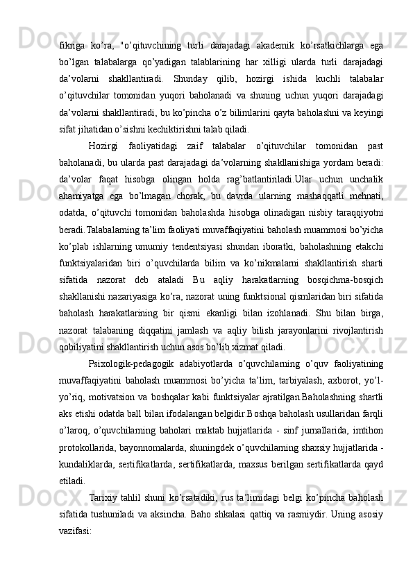 fikriga   ko’ra,   "o’qituvchining   turli   darajadagi   akademik   ko’rsatkichlarga   ega
bo’lgan   talabalarga   qo’yadigan   talablarining   har   xilligi   ularda   turli   darajadagi
da’volarni   shakllantiradi.   Shunday   qilib,   hozirgi   ishida   kuchli   talabalar
o’qituvchilar   tomonidan   yuqori   baholanadi   va   shuning   uchun   yuqori   darajadagi
da’volarni shakllantiradi, bu ko’pincha o’z bilimlarini qayta baholashni va keyingi
sifat jihatidan o’sishni kechiktirishni talab qiladi. 
Hozirgi   faoliyatidagi   zaif   talabalar   o’qituvchilar   tomonidan   past
baholanadi,  bu ularda past   darajadagi  da’volarning  shakllanishiga   yordam   beradi:
da’volar   faqat   hisobga   olingan   holda   rag’batlantiriladi.Ular   uchun   unchalik
ahamiyatga   ega   bo’lmagan   chorak,   bu   davrda   ularning   mashaqqatli   mehnati,
odatda,   o’qituvchi   tomonidan   baholashda   hisobga   olinadigan   nisbiy   taraqqiyotni
beradi.Talabalarning ta’lim faoliyati muvaffaqiyatini baholash muammosi bo’yicha
ko’plab   ishlarning   umumiy   tendentsiyasi   shundan   iboratki,   baholashning   etakchi
funktsiyalaridan   biri   o’quvchilarda   bilim   va   ko’nikmalarni   shakllantirish   sharti
sifatida   nazorat   deb   ataladi   Bu   aqliy   harakatlarning   bosqichma-bosqich
shakllanishi nazariyasiga ko’ra, nazorat uning funktsional qismlaridan biri sifatida
baholash   harakatlarining   bir   qismi   ekanligi   bilan   izohlanadi.   Shu   bilan   birga,
nazorat   talabaning   diqqatini   jamlash   va   aqliy   bilish   jarayonlarini   rivojlantirish
qobiliyatini shakllantirish uchun asos bo’lib xizmat qiladi.
Psixologik-pedagogik   adabiyotlarda   o’quvchilarning   o’quv   faoliyatining
muvaffaqiyatini   baholash   muammosi   bo’yicha   ta’lim,   tarbiyalash,   axborot,   yo’l-
yo’riq,   motivatsion   va   boshqalar   kabi   funktsiyalar   ajratilgan.Baholashning   shartli
aks etishi odatda ball bilan ifodalangan belgidir.Boshqa baholash usullaridan farqli
o’laroq,   o’quvchilarning   baholari   maktab   hujjatlarida   -   sinf   jurnallarida,   imtihon
protokollarida, bayonnomalarda, shuningdek o’quvchilarning shaxsiy hujjatlarida -
kundaliklarda,   sertifikatlarda,   sertifikatlarda,   maxsus   berilgan   sertifikatlarda   qayd
etiladi.
Tarixiy   tahlil   shuni   ko’rsatadiki,   rus   ta’limidagi   belgi   ko’pincha   baholash
sifatida   tushuniladi   va   aksincha.   Baho   shkalasi   qattiq   va   rasmiydir.   Uning   asosiy
vazifasi: 