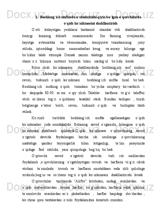 2. Boshlang`ich sinflarda o`zlashtirishi qiyin bo`lgan o`quvchilarda
o`qish ko`nikmasini shakllantirish
O`sib       kelayotgan     yoshlarni     barkamol       shaxslar     etib       shakllantirish
hozirgi         kunning       dolzarb         muammosidir.         Ilm       fanning         rivojlanishi,
hayotga       avtomatika       va     telemexanika,       kompyuter     texnikasining         joriy
etilishi,     iqtisoddagi       bozor       munosabatlari     keng         va   asosiy       bilimga       ega
bo`lishni   talab   etmoqda.  Demak   zamon   talabiga    mos     yashay   oladigan
shaxs  o`z   bilimini   muttasil   boyitish   bilan    mashg`ul    bo`lishi   kerak.
Bilim   olish     ko`nikmasini        shakllanishida     boshlang`ich     sinf     muhim
bosqichdir.       Maktabga       munosabat,     ilm       olishga         o`qishga       qiziqish,       tez
ravon,       tushunib     o`qish     ko`nikmasi           boshlang`ich     sinfda       hosil       bo`ladi.
Boshlang`ich     sinfning   o`qish       texnikasi      bo`yicha   miqdoriy   ko`rsatkich:    –
bir   daqiqada  80-90   so`zni   o`qiy  olish  Talablar :   harflarni   to`g`ri   talaffuz
etish:  so`zlarni   tog`ri   o`qishlarni    tasahkil   etadi.   Bundan   tashqari   ,  tinish
belgilariga     e`tabor       berib,       ravon,       tushunib     o`qish         va       boshqalar     talab
etiladi.
Ko`rinib       turibdiki     boshlang`ich     sinfda     egallanadigan     o`qish
ko`nikmalari   juda  murakkabdir.  Bolaning   savod  o`rganishi   bilangina   o`qish
ko`nikmasi     shakllanib       qolmaydi.O`qish       ko`nikmasi       o`qituvchining       savod
o`rgatish       davrida       foydalangan       barcha       ish       usullariga       o`quvchilarning
maktabga       qanday       tayyorgarlik         bilan       kelganligi,         ta`lim       jarayonida
o`qishga    faol   intilishi,   yani  qiziqishiga   bog`liq   bo`ladi.
O`qituvchi       savod       o`rgatish       davrida       turli     ish     usullaridan
foydalanib  ,o`quvchilarning   o`rgatilayotgan  tovush   va   harflarni  to`g`ri  idrok
etishini       ta`minlashi       tovush     va       harflarni     mustahkam     esda     olib     qolishiga
erishishi,bog`in  va   so`zlarni  tog`ri  o`qish  ko`nikmasini   shakllantirishi   kerak.
O`qituvchilar       tajribasida   “Alifbe”   kitobidan,   undagi     rasmlardan       va
o`qish   materiallaridan  , kesma   harflar,   bo`g`inlardan,  harflarni  eslab  qolishni
ta`minlovchi     rasmlardan   so`z     plakatlardan     ,     harflar     haqidagi     she`rlardan   ,
ko`chma  qora  taxtalardan  o`rinli  foydalanishni  kuzatish  mumkin . 