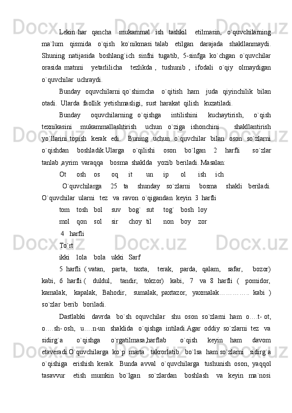 Lekin   har     qancha       mukammal     ish     tashkil       etilmasin,     o`quvchilarning
ma`lum     qismida     o`qish     ko`nikmasi   talab     etilgan     darajada     shakllanmaydi.
Shuning  natijasida  boshlang`ich  sinfni  tugatib,  5-sinfga  ko`chgan  o`quvchilar
orasida   matnni       yetarlilicha       tezlikda   ,     tushunib   ,     ifodali     o`qiy     olmaydigan
o`quvchilar  uchraydi.
Bunday   oquvchilarni  qo`shimcha     o`qitish   ham      juda   qiyinchilik   bilan
otadi.  Ularda  faollik  yetishmasligi,  sust  harakat  qilish   kuzatiladi.
Bunday     oquvchilarning   o`qishga     intilishini     kuchaytirish,     o`qish
texnikasini       mukammallashtirish       uchun     o`ziga     ishonchini           shakllantirish
yo`llarini topish   kerak   edi.     Buning   uchun   o`quvchilar   bilan   oson   so`zlarni
o`qishdan     boshladik.Ularga     o`qilishi     oson     bo`lgan     2     harfli       so`zlar
tanlab ,ayrim  varaqqa    bosma  shaklda   yozib  beriladi. Masalan:
Ot osh os oq it un ip ol ish ich
  O`quvchilarga       25     ta       shunday     so`zlarni       bosma       shakli     beriladi.
O`quvchilar  ularni   tez   va  ravon  o`qigandan  keyin  3  harfli
tom tosh bol suv bog` sut tog` bosh loy
mol qon sol sir choy til non boy zor
 4   harfli
To`rt
ikki lola bola ukki Sarf
5  harfli  ( vatan,    parta,    taxta,     terak,    parda,   qalam,    safar,      bozor)
kabi,   6   harfli (    duldul,     tandir,    tokzor)    kabi,    7    va   8   harfli   (    pomidor,
kamalak,    kapalak,   Bahodir,    sumalak,  paxtazor,   yaxmalak…………..  kabi  )
so`zlar  berib   boriladi.
Dastlabki   davrda   bo`sh  oquvchilar   shu  oson  so`zlarni  ham  o….t- ot,
o….sh- osh,   u….n-un   shaklida   o`qishga  intiladi.Agar  oddiy  so`zlarni  tez   va
sidirg`a         o`qishga       o`rgatilmasa,harflab         o`qish       keyin     ham       davom
etaveradi.O`quvchilarga  ko`p  marta   takrorlatib   bo`lsa  ham so`zlarni   sidirg`a
o`qishiga   erishish  kerak.   Bunda  avval   o`quvchilarga   tushunish  oson,  yaqqol
tasavvur       etish     mumkin     bo`lgan       so`zlardan       boshlash       va     keyin     ma`nosi 