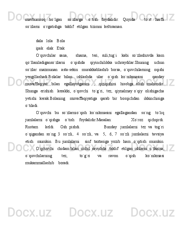 mavhumroq     bo`lgan       so`zlarga       o`tish     foydalidir.     Quyida           to`rt     harfli
so`zlarni   o`rgatishga   taklif   etilgan  tizimni  keltiraman.
dala lola Bola
ipak elak Etak
O`quvchilar     sana,           shama,       teri,     suli,tug`i       kabi     so`zlashuvda     kam
qo`llaniladiganso`zlarni     o`qishda     qiyinchilikka   uchraydilar.Shuning     uchun
so`zlar   mazmunan     asta-sekin     murakkablashib   borsa,   o`quvchilarning     oqishi
yengillashadi.Bolalar     bilan       ishlashda       ular       o`qish     ko`nikmasini             qanday
muvaffaqiyat     bilan     egallayotganini     ,     qiziqishini     hisobga   olish   muhimdir.
Shunga   erishish     kerakki,   o`quvchi     to`g`ri,   tez,   qiynalmay o`qiy   olishigacha
yetishi     kerak.Bolaning       muvaffaqiyatiga     qarab     bir     bosqichdan       ikkinchisiga
o`tiladi.
O`quvchi     bu     so`zlarnio`qish     ko`nikmasini     egallagandan       so`ng       to`liq
jumlalarni     o`qishga       o`tish       foydalidir.Masalan:                         Xo`roz       qichqirdi.
Rustam      keldi.     Osh  pishdi.                    Bunday   jumlalarni   tez  va  tog`ri
o`qigandan  so`ng  3   so`zli,   4   so`zli,  va    5,   6,  7   so`zli  jumlalarni   tavsiya
etish    mumkin.   Bu  jumlalarni     sinf   taxtasiga  yozib   ham   o`qitish   mumkin.
O`qituvchi   chidam bilan  izchil  ravishda   taklif   etilgan  ishlarni  o`tkazsa,
o`quvchilarning         tez,           to`g`ri       va       ravon       o`qish         ko`nikmasi
mukammallashib    boradi. 