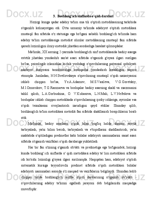 3. Boshlang’ich sinflarda o’qish darslari
Hozirgi kunga qadar adabiy ta'lim ona tili o'qitish metodikasining tarkibida
o'rganilib   kelinayotgan   edi.   O'rta   umumiy   ta'limda   adabiyot   o'qitish   metodikasi
mustaqil   fan   sifatida   o'z   statusiga   ega   bo'lgani   sababli   boshlang'ich   ta'limda   ham
adabiy   ta'lim   metodikasiga   metodist   olimlar   metodikaning   mustaqil   fani   sifatida
qarash lozimligini ilmiy-metodik jihatdan asoslashga harakat qilmoqdalar.
Ma'limki, XX asrning 2-yarmida boshlang'ich sinf metodikasida badiiy asarga
estetik   jihatdan   yondashib   san'at   asari   sifatida   o'rganish   g'oyasi   ilgari   surilgan
bo'lsa,   psixologik   izlanishlar   kichik   yoshdagi   o'quvchilarning   potensial   qobiliyati
adabiyot   dunyosini   tanishtirishga   boshqacha   yondashish   kerakligini   taqozo
etmoqda.   Jumladan,   N.N.Svetlovskaya   o'quvchining   mustaqil   o'qish   nazariyasini
ishlab   chiqqan   bo'lsa,   Ye.A.Adamov,   M.S.Vasileva,   V.G.Goretskiy,
M.I.Omorokov,  T.G.Ramzaeva  va  boshqalar   badiiy asarning  shakl  va  mazmunini
tahlil   qilish,   L.A.Gorbushina,   O.   V.Kubasova,   L.N.Mali,   L.V.Nefedova   va
boshqalar ishlab chiqqan metodikada o'quvchilarning ijodiy ishlariga, ayrimlar esa
o'qish   texnikasini   rivojlantirish   zarurligini   qayd   etdilar.   Shunday   qilib,
boshlang'ich ta'lim metodikasi metodik fan sifatida shakllanish bosqichlarini bosib
otdi.
Ma'lumki,   badiiy   asarlarni   o'qish   bilan   bog'liq   holda   shaxsni   estetik
tarbiyalash,   ya'ni   bilim   berish,   tarbiyalash   va   e'tiqodlarini   shakllantirish;   ya'ni
maktabda o'qitiladigan predmetlar kabi  bolalar adabiyoti  namunalarini  sanat  asari
sifatida o'rganish vazifalari o'qish darslariga yuklatiladi.
Har   bir   fan   o'zining   o'ganish   ob'ekti   va   predmetiga   ega   bo'lganidek,   hozirgi
kunda boshlang' ich sinflarda o' qish metodikasi adabiy ta' lim metodikasi sifatida
ish   ko'rishi   lozimligi   g'oyasi   ilgari   surilmoqda.   Haqiqatan   ham,   adabiyot   o'qitish
sistematik   kursiga   tayyorlovchi   predmet   sifatida   o'qish   metodikasi   bolalar
adabiyoti namunalari asosida o'z maqsad va vazifalarini belgilaydi. Shundan kelib
chiqqan   holda   boshlang'ich   sinfda   o'qish   darslarining   o'rganish   ob'yekti   -
o'quvchilarning   adabiy   ta'limni   egallash   jarayoni   deb   belgilanishi   maqsadga
muvofiqdir. 