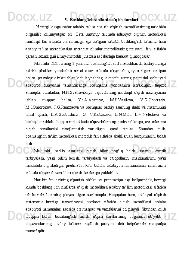 3. Boshlang’ich sinflarda o’qish darslari
Hozirgi kunga qadar adabiy ta'lim ona tili o'qitish metodikasining tarkibida
o'rganilib   kelinayotgan   edi.   O'rta   umumiy   ta'limda   adabiyot   o'qitish   metodikasi
mustaqil   fan   sifatida   o'z   statusiga   ega   bo'lgani   sababli   boshlang'ich   ta'limda   ham
adabiy   ta'lim   metodikasiga   metodist   olimlar   metodikaning   mustaqil   fani   sifatida
qarash lozimligini ilmiy-metodik jihatdan asoslashga harakat qilmoqdalar.
Ma'limki, XX asrning 2-yarmida boshlang'ich sinf metodikasida badiiy asarga
estetik   jihatdan   yondashib   san'at   asari   sifatida   o'rganish   g'oyasi   ilgari   surilgan
bo'lsa,   psixologik   izlanishlar   kichik   yoshdagi   o'quvchilarning   potensial   qobiliyati
adabiyot   dunyosini   tanishtirishga   boshqacha   yondashish   kerakligini   taqozo
etmoqda.   Jumladan,   N.N.Svetlovskaya   o'quvchining   mustaqil   o'qish   nazariyasini
ishlab   chiqqan   bo'lsa,   Ye.A.Adamov,   M.S.Vasileva,   V.G.Goretskiy,
M.I.Omorokov,  T.G.Ramzaeva  va  boshqalar   badiiy asarning  shakl  va  mazmunini
tahlil   qilish,   L.A.Gorbushina,   O.   V.Kubasova,   L.N.Mali,   L.V.Nefedova   va
boshqalar ishlab chiqqan metodikada o'quvchilarning ijodiy ishlariga, ayrimlar esa
o'qish   texnikasini   rivojlantirish   zarurligini   qayd   etdilar.   Shunday   qilib,
boshlang'ich ta'lim metodikasi metodik fan sifatida shakllanish bosqichlarini bosib
otdi.
Ma'lumki,   badiiy   asarlarni   o'qish   bilan   bog'liq   holda   shaxsni   estetik
tarbiyalash,   ya'ni   bilim   berish,   tarbiyalash   va   e'tiqodlarini   shakllantirish;   ya'ni
maktabda o'qitiladigan predmetlar kabi  bolalar adabiyoti  namunalarini  sanat  asari
sifatida o'rganish vazifalari o'qish darslariga yuklatiladi.
Har   bir   fan   o'zining   o'ganish   ob'ekti   va   predmetiga   ega   bo'lganidek,   hozirgi
kunda boshlang' ich sinflarda o' qish metodikasi adabiy ta' lim metodikasi sifatida
ish   ko'rishi   lozimligi   g'oyasi   ilgari   surilmoqda.   Haqiqatan   ham,   adabiyot   o'qitish
sistematik   kursiga   tayyorlovchi   predmet   sifatida   o'qish   metodikasi   bolalar
adabiyoti namunalari asosida o'z maqsad va vazifalarini belgilaydi. Shundan kelib
chiqqan   holda   boshlang'ich   sinfda   o'qish   darslarining   o'rganish   ob'yekti   -
o'quvchilarning   adabiy   ta'limni   egallash   jarayoni   deb   belgilanishi   maqsadga
muvofiqdir.