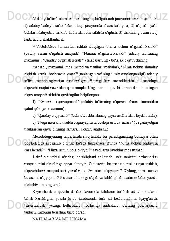 "Adabiy ta'lim" atamasi  ozaro bog'liq bo'lgan uch jarayonni o'z ichiga oladi:
1)   adabiy-badiiy   asarlar   bilan   aloqa   jarayonida   shaxs   tarbiyasi;   2)   o'qitish,   ya'ni
bolalar adabiyotini maktab fanlaridan biri sifatida o'qitish; 3) shaxsning o'zini rivoj
lantirishini shakllantirish.
V.V.Golubkov   tomonidan   ishlab   chiqilgan   "Nima   uchun   o'rgatish   kerak?"
(badiiy   asarni   o'rgatish   maqsadi),   "Nimani   o'rgatish   kerak?"   (adabiy   ta'limning
mazmuni), "Qanday o'rgatish kerak?" (talabalarning - bo'lajak o'qituvchining
maqsadi,   mazmuni,   mos   metod   va   usullar,   vositalar),   "Nima   uchun   shunday
o'qitish   kerak,   boshqacha   emas?"(tanlangan   yo'lning   ilmiy   asoslanganligi)   adabiy
ta'lim   metodologiyasiga   asoslanilgan.   Hozirgi   kun   metodikasida   bu   masalaga
o'quvchi nuqtai nazaridan qaralmoqda. Unga ko'ra o'quvchi tomonidan tan olingan
o'quv maqsadi sifatida quyidagilar belgilangan:
1)   "Nimani   o'rganyapman?"   (adabiy   ta'limning   o'quvchi   shaxsi   tomonidan
qabul qilingan mazmuni);
2) "Qanday o'qiyman?" (bola o'zlashtirishning qaysi usullaridan foydalanishi);
3) "Nega men shu usulda organyapman, boshqa usulda emas?" (o'rganayotgan
usullaridan qaysi birining samarali ekanini anglashi)
Metodologiyaning   fan   sifatida   rivojlanishi   bir   paradigmaning   boshqasi   bilan
bog'liqligiga   asoslanib   o'qitish   ko'zga   tashlanadi.   Bunda   "Nima   uchun   oqituvchi
dars beradi?", "Nima uchun bola o'qiydi?" savollarga javoblar mos tushadi.
1-sinf   o'quvchisi   o'zidagi   bo'shliqlarni   to'ldirish,   so'z   san'atini   o'zlashtirish
maqsadlarini  o'z oldiga qo'ya olmaydi. O'qituvchi  bu maqsadlarni o'rtaga tashlab,
o'quvchilarni   maqsad   sari   yo'naltiradi.   Siz   nima   o'qiyapsiz?   O'ylang,   nima   uchun
bu asarni o'qiyapmiz? Bu asarni hozirgi o'qish va tahlil qilish usulimiz bilan yaxshi
o'zlashtira oldingizmi?
Keyinchalik   o'   quvchi   darslar   davomida   kitobxon   bo'   lish   uchun   nimalarni
bilish   kerakligini,   yaxshi   kitob   kitobxonda   turli   xil   kechinmalarni   (qayg'urish,
tshvishlanish)   yuzaga   keltirishini,   fikrlashga   undashini,   o'zining   pozitsiyasini
tanlash imkonini berishini bilib boradi.
NATIJALAR VA MUHOKAMA 