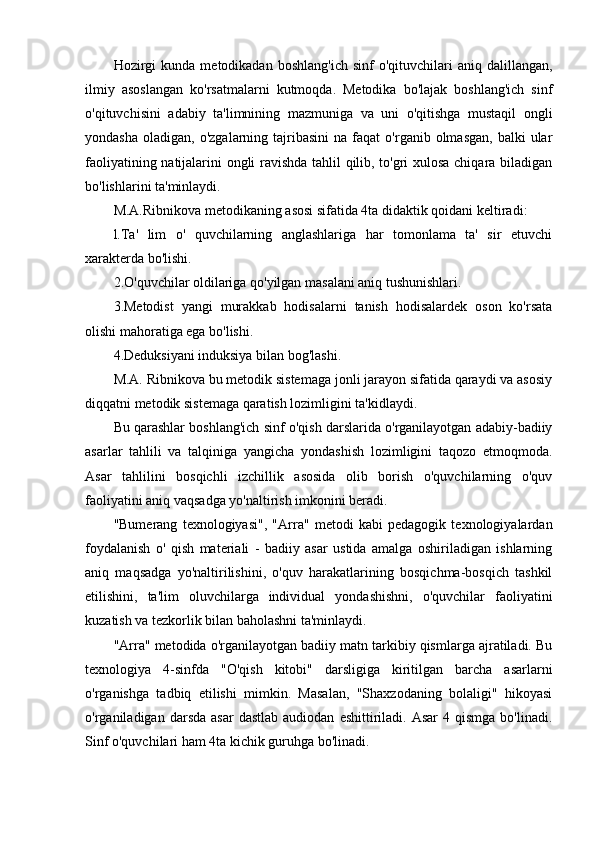 Hozirgi  kunda   metodikadan  boshlang'ich   sinf   o'qituvchilari   aniq  dalillangan,
ilmiy   asoslangan   ko'rsatmalarni   kutmoqda.   Metodika   bo'lajak   boshlang'ich   sinf
o'qituvchisini   adabiy   ta'limnining   mazmuniga   va   uni   o'qitishga   mustaqil   ongli
yondasha   oladigan,  o'zgalarning  tajribasini   na  faqat   o'rganib  olmasgan,   balki   ular
faoliyatining natijalarini ongli ravishda tahlil qilib, to'gri xulosa chiqara biladigan
bo'lishlarini ta'minlaydi.
M.A.Ribnikova metodikaning asosi sifatida 4ta didaktik qoidani keltiradi:
l.Ta'   lim   o'   quvchilarning   anglashlariga   har   tomonlama   ta'   sir   etuvchi
xarakterda bo'lishi.
2.O'quvchilar oldilariga qo'yilgan masalani aniq tushunishlari.
3.Metodist   yangi   murakkab   hodisalarni   tanish   hodisalardek   oson   ko'rsata
olishi mahoratiga ega bo'lishi.
4.Deduksiyani induksiya bilan bog'lashi.
M.A. Ribnikova bu metodik sistemaga jonli jarayon sifatida qaraydi va asosiy
diqqatni metodik sistemaga qaratish lozimligini ta'kidlaydi.
Bu qarashlar boshlang'ich sinf o'qish darslarida o'rganilayotgan adabiy-badiiy
asarlar   tahlili   va   talqiniga   yangicha   yondashish   lozimligini   taqozo   etmoqmoda.
Asar   tahlilini   bosqichli   izchillik   asosida   olib   borish   o'quvchilarning   o'quv
faoliyatini aniq vaqsadga yo'naltirish imkonini beradi.
"Bumerang   texnologiyasi",   "Arra"   metodi   kabi   pedagogik   texnologiyalardan
foydalanish   o'   qish   materiali   -   badiiy   asar   ustida   amalga   oshiriladigan   ishlarning
aniq   maqsadga   yo'naltirilishini,   o'quv   harakatlarining   bosqichma-bosqich   tashkil
etilishini,   ta'lim   oluvchilarga   individual   yondashishni,   o'quvchilar   faoliyatini
kuzatish va tezkorlik bilan baholashni ta'minlaydi.
"Arra" metodida o'rganilayotgan badiiy matn tarkibiy qismlarga ajratiladi. Bu
texnologiya   4-sinfda   "O'qish   kitobi"   darsligiga   kiritilgan   barcha   asarlarni
o'rganishga   tadbiq   etilishi   mimkin.   Masalan,   "Shaxzodaning   bolaligi"   hikoyasi
o'rganiladigan  darsda  asar   dastlab  audiodan   eshittiriladi.  Asar   4  qismga  bo'linadi.
Sinf o'quvchilari ham 4ta kichik guruhga bo'linadi.