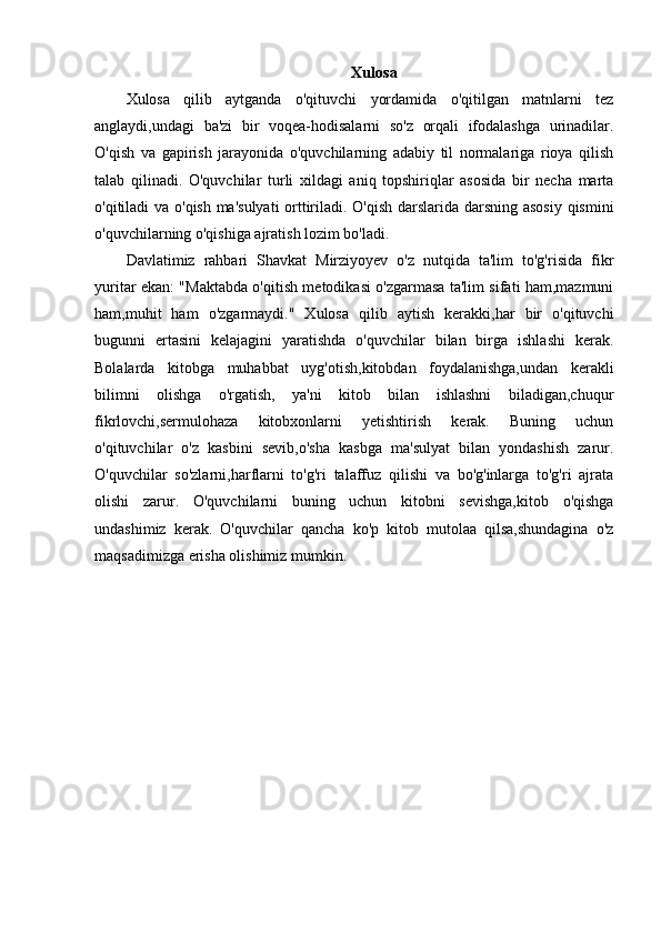 Xulosa
Xulosa   qilib   aytganda   o'qituvchi   yordamida   o'qitilgan   matnlarni   tez
anglaydi,undagi   ba'zi   bir   voqea-hodisalarni   so'z   orqali   ifodalashga   urinadilar.
O'qish   va   gapirish   jarayonida   o'quvchilarning   adabiy   til   normalariga   rioya   qilish
talab   qilinadi.   O'quvchilar   turli   xildagi   aniq   topshiriqlar   asosida   bir   necha   marta
o'qitiladi va o'qish ma'sulyati  orttiriladi. O'qish darslarida darsning asosiy qismini
o'quvchilarning o'qishiga ajratish lozim bo'ladi.
Davlatimiz   rahbari   Shavkat   Mirziyoyev   o'z   nutqida   ta'lim   to'g'risida   fikr
yuritar ekan: "Maktabda o'qitish metodikasi o'zgarmasa ta'lim sifati ham,mazmuni
ham,muhit   ham   o'zgarmaydi."   Xulosa   qilib   aytish   kerakki,har   bir   o'qituvchi
bugunni   ertasini   kelajagini   yaratishda   o'quvchilar   bilan   birga   ishlashi   kerak.
Bolalarda   kitobga   muhabbat   uyg'otish,kitobdan   foydalanishga,undan   kerakli
bilimni   olishga   o'rgatish,   ya'ni   kitob   bilan   ishlashni   biladigan,chuqur
fikrlovchi,sermulohaza   kitobxonlarni   yetishtirish   kerak.   Buning   uchun
o'qituvchilar   o'z   kasbini   sevib,o'sha   kasbga   ma'sulyat   bilan   yondashish   zarur.
O'quvchilar   so'zlarni,harflarni   to'g'ri   talaffuz   qilishi   va   bo'g'inlarga   to'g'ri   ajrata
olishi   zarur.   O'quvchilarni   buning   uchun   kitobni   sevishga,kitob   o'qishga
undashimiz   kerak.   O'quvchilar   qancha   ko'p   kitob   mutolaa   qilsa,shundagina   o'z
maqsadimizga erisha olishimiz mumkin. 