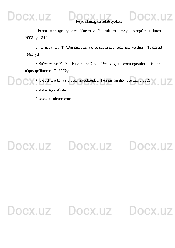 Foydalanilgan adabiyotlar
l.Islom   Abdug'aniyevich   Karimov."Yuksak   ma'naviyat   yengilmas   kuch"
2008 -yil 84-bet
2.   Oripov.   B.   T   "Darslarning   samaradorligini   oshirish   yo'llari"   Toshkent
1983-yil
3.Rahmonova.Ye.R.   Razzoqov.D.N   "Pedagogik   texnalogiyalar"   fanidan
o'quv qo'llanma -T.:2007yil
4. 2-sinf ona tili va o'qish savodxonligi 1-qism darslik, Toshkent.2021
5.www.ziyonet.uz
6.www.kitobxon.com 