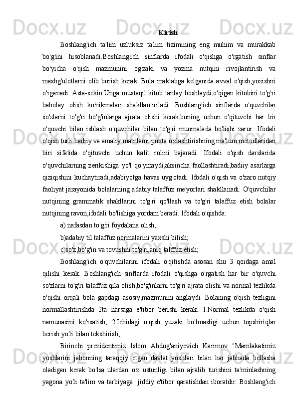 Kirish
Boshlang'ich   ta'lim   uzluksiz   ta'lim   tizimining   eng   muhim   va   murakkab
bo'g'ini   hisoblanadi.Boshlang'ich   sinflarda   ifodali   o'qishga   o'rgatish   sinflar
bo'yicha   o'qish   mazmunini   og'zaki   va   yozma   nutqini   rivojlantirish   va
mashg'ulotlarni   olib   borish   kerak.   Bola   maktabga   kelganida  avval   o'qish,yozishni
o'rganadi. Asta-sekin Unga mustaqil kitob tanlay boshlaydi,o'qigan kitobini to'g'ri
baholay   olish   ko'nikmalari   shakllantiriladi.   Boshlang'ich   sinflarda   o'quvchilar
so'zlarni   to'g'ri   bo'g'inlarga   ajrata   olishi   kerak,buning   uchun   o'qituvchi   har   bir
o'quvchi   bilan   ishlash   o'quvchilar   bilan   to'g'ri   muomalada   bo'lishi   zarur.   Ifodali
o'qish turli badiiy va amaliy matnlarni puxta o'zlashtirishning ma'lum metodlaridan
biri   sifatida   o'qituvchi   uchun   kalit   rolini   bajaradi.   Ifodali   o'qish   darslarida
o'quvchilarning zerikishiga  yo'l   qo'ymaydi,aksincha  faollashtiradi,badiiy  asarlarga
qiziqishini kuchaytiradi,adabiyotga havas uyg'otadi. Ifodali o'qish va o'zaro nutqiy
faoliyat jarayonida bolalarning adabiy talaffuz me'yorlari shakllanadi. O'quvchilar
nutqining   grammatik   shakllarini   to'g'ri   qo'llash   va   to'g'ri   talaffuz   etish   bolalar
nutqining ravon,ifodali bo'lishiga yordam beradi. Ifodali o'qishda:
a) nafasdan to'g'ri foydalana olish;
b)adabiy til talaffuz normalarini yaxshi bilish;
c)so'z,bo'g'in va tovushni to'g'ri,aniq talffuz etish;
Boshlang'ich   o'quvchilarini   ifodali   o'qitishda   asosan   shu   3   qoidaga   amal
qilishi   kerak.   Boshlang'ich   sinflarda   ifodali   o'qishga   o'rgatish   har   bir   o'quvchi
so'zlarni to'g'ri talaffuz qila olish,bo'g'inlarni to'g'ri ajrata olishi va normal tezlikda
o'qishi   orqali   bola   gapdagi   asosiy,mazmunini   anglaydi.   Bolaning   o'qish   tezligini
normallashtirishda   2ta   narsaga   e'tibor   berishi   kerak.   1.Normal   tezlikda   o'qish
namunasini   ko'rsatish;   2.Ichidagi   o'qish   yuzaki   bo'lmasligi   uchun   topshiriqlar
berish yo'li bilan tekshirish;
Birinchi   prezidentimiz   Islom   Abdug'aniyevich   Karimov   "Mamlakatimiz
yoshlarini   jahonning   taraqqiy   etgan   davlat   yoshlari   bilan   har   jabhada   bellasha
oladigan   kerak   bo'lsa   ulardan   o'z   ustunligi   bilan   ajralib   turishini   ta'minlashning
yagona  yo'li  ta'lim   va tarbiyaga   jiddiy  e'tibor   qaratishdan  iboratdir. Boshlang'ich 