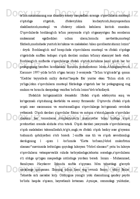 ta'lim mazmunining ana shunday asosiy maqsadlari sirasiga o'quvchilarni mustaqil
o'qitishga   o'rgatish,   ifodaviylikni   kuchaytirish,dunyoqarashini
shakllantirish,mustaqil   va   ifodaviy   ishlash   kabilarni   kiritish   mumkin.
O'quvchilarda   boshlang'ich   ta'lim   jarayonida   o'qib   o'rganayotgan   fan   asoslarini
mukammal   egallashlari   uchun   ularni,birinchi   navbatda,mustaqil
fikrlash,mushohada yuritish ko'nikma va malakalari bilan qurollantirishimiz lozim"
-   deydi.   Boshlang'ich   sinf   bosqichida   o'quvchilarni   mustaqil   va   ifodali   o'qishga
o'rgatishda   sinfdan   tashqari   o'qish   darslari   muhim   ta'limiy   ahamiyat   kasb   etadi.
Boshlang'ich   sinflarda   o'quvchilarga   ifodali   o'qitish,ko'nikma   hosil   qilish   har   bir
pedagogning   vazifasi   hisoblanadi.   Birinchi   prezidentimiz   Islom   Abdug'aniyevich
Karimov   1997-yilda   bo'lib   o'tgan   tarixiy   3-sessiyada   "Ta'lim   to'g'risida"gi   qonun
"Kadrlar   tayyorlash   milliy   dasturi"haqida   fikr   yuritar   ekan   "Bilim   olish   o'z
yo'liga,lekin   o'quvchilarni   mustaqil   fikrlashga   o'rgatish   har   bir   pedagogning   eng
muhim va birinchi darajadagi vazifasi bo'lishi lozim"deb ta'kidlaydi.
Ifodalilik   ko'rgazmalilik   demakdir.   Ifodali   o'qish   adabiyotni   aniq   va
ko'rgazmali   o'qitishning   dastlabki   va   asosiy   formasidir.   O'qituvchi   ifodali   o'qish
orqali   asar   mazmunini   va   emotsionalligini   o'quvchilarga   ko'rgazmali   ravishda
yetkazadi. O'qish darslari o'quvchilar fikrini va nutqini o'stirish,hamda o'quvchilar
shaxsini   har   tomonlama   rivojlantiruvchi   xususiyatlar   bilan   boshqa   o'quv
predmetlari orasida alohida o'rin tutadi. O'qish darslari jarayonida o'quvchilarning
o'qish   malakalari   takomillashib,to'g'ri,ongli,va   ifodali   o'qish   badiiy   asar   g'oyasini
tushunish   qobiliyatlari   o'sib   boradi.   2-sinfda   ona   tili   va   o'qish   savodxonligi
darsligining   1   -qism   1   -bo'limida   "Katta   bo'lsam,Nobel   mukofotini
olaman!"mavzusida keltirilgan quyidagi hikoyasi "Nobel olaman!",ya'ni bu hikoya
o'quvchilarni   vatanparvarlik   ruhida   tarbiyalashga,tabiatni   asrashga,o'quvchilarni
o'z   oldiga   qo'ygan   maqsadiga   intilishiga   yordam   beradi.   Ismim   -   Muhammad,
familiyam   -Haydarov.   Ikkinchi   sinfda   o'qiyman.   Men   tabiatdagi   g'aroyib
narsalarga   qiziqaman.   Shuning   uchun   ham   eng   sevimli   fanim   -   tabiiy   fanlar.
Tabiatda   sirli   narsalar   ko'p.   Oddiygina   yomg'ir   yoki   shamolning   qanday   paydo
bo'lishi   haqida   o'qisam,   hayratlanib   ketaman.   Ayniqsa,   osmondagi   yulduzlar, 