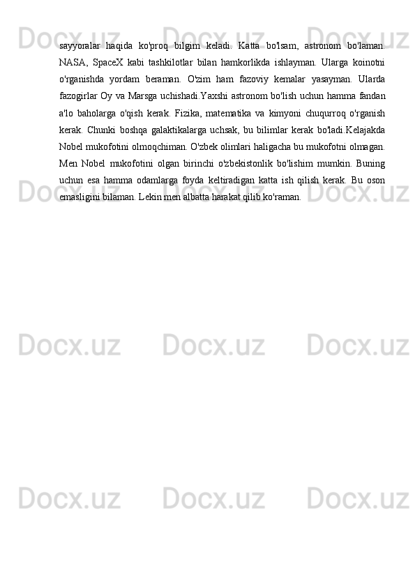 sayyoralar   haqida   ko'proq   bilgim   keladi.   Katta   bo'lsam,   astronom   bo'laman.
NASA,   SpaceX   kabi   tashkilotlar   bilan   hamkorlikda   ishlayman.   Ularga   koinotni
o'rganishda   yordam   beraman.   O'zim   ham   fazoviy   kemalar   yasayman.   Ularda
fazogirlar Oy va Marsga uchishadi.Yaxshi  astronom bo'lish uchun hamma fandan
a'lo   baholarga   o'qish   kerak.   Fizika,   matematika   va   kimyoni   chuqurroq   o'rganish
kerak.   Chunki   boshqa   galaktikalarga   uchsak,   bu   bilimlar   kerak   bo'ladi.Kelajakda
Nobel mukofotini olmoqchiman. O'zbek olimlari haligacha bu mukofotni olmagan.
Men   Nobel   mukofotini   olgan   birinchi   o'zbekistonlik   bo'lishim   mumkin.   Buning
uchun   esa   hamma   odamlarga   foyda   keltiradigan   katta   ish   qilish   kerak.   Bu   oson
emasligini bilaman. Lekin men albatta harakat qilib ko'raman. 