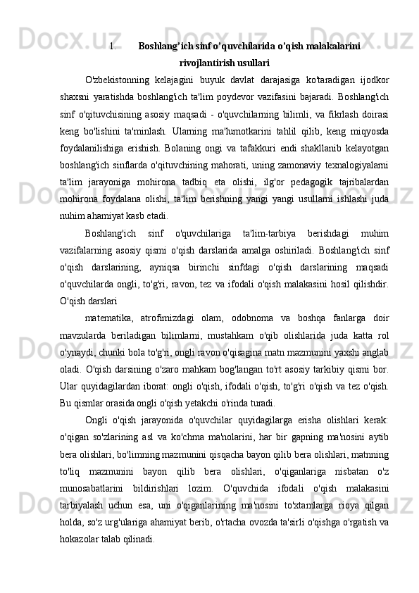 1. Boshlang’ich sinf o’quvchilarida o’qish malakalarini
rivojlantirish usullari
O'zbekistonning   kelajagini   buyuk   davlat   darajasiga   ko'taradigan   ijodkor
shaxsni   yaratishda   boshlang'ich   ta'lim   poydevor   vazifasini   bajaradi.   Boshlang'ich
sinf   o'qituvchisining   asosiy   maqsadi   -   o'quvchilarning   bilimli,   va   fikrlash   doirasi
keng   bo'lishini   ta'minlash.   Ularning   ma'lumotkarini   tahlil   qilib,   keng   miqyosda
foydalanilishiga   erishish.   Bolaning   ongi   va   tafakkuri   endi   shakllanib   kelayotgan
boshlang'ich   sinflarda   o'qituvchining   mahorati,   uning   zamonaviy   texnalogiyalarni
ta'lim   jarayoniga   mohirona   tadbiq   eta   olishi,   ilg'or   pedagogik   tajribalardan
mohirona   foydalana   olishi,   ta'lim   berishning   yangi   yangi   usullarni   ishlashi   juda
nuhim ahamiyat kasb etadi.
Boshlang'ich   sinf   o'quvchilariga   ta'lim-tarbiya   berishdagi   muhim
vazifalarning   asosiy   qismi   o'qish   darslarida   amalga   oshiriladi.   Boshlang'ich   sinf
o'qish   darslarining,   ayniqsa   birinchi   sinfdagi   o'qish   darslarining   maqsadi
o'quvchilarda   ongli,   to'g'ri,   ravon,   tez   va   ifodali   o'qish   malakasini   hosil   qilishdir.
O'qish darslari
matematika,   atrofimizdagi   olam,   odobnoma   va   boshqa   fanlarga   doir
mavzularda   beriladigan   bilimlarni,   mustahkam   o'qib   olishlarida   juda   katta   rol
o'ynaydi, chunki bola to'g'ri, ongli ravon o'qisagina matn mazmunini yaxshi anglab
oladi.   O'qish   darsining   o'zaro   mahkam   bog'langan   to'rt   asosiy   tarkibiy   qismi   bor.
Ular  quyidagilardan iborat:  ongli  o'qish, ifodali  o'qish,  to'g'ri  o'qish  va tez  o'qish.
Bu qismlar orasida ongli o'qish yetakchi o'rinda turadi.
Ongli   o'qish   jarayonida   o'quvchilar   quyidagilarga   erisha   olishlari   kerak:
o'qigan   so'zlarining   asl   va   ko'chma   ma'nolarini,   har   bir   gapning   ma'nosini   aytib
bera olishlari, bo'limning mazmunini qisqacha bayon qilib bera olishlari, matnning
to'liq   mazmunini   bayon   qilib   bera   olishlari,   o'qiganlariga   nisbatan   o'z
munosabatlarini   bildirishlari   lozim.   O'quvchida   ifodali   o'qish   malakasini
tarbiyalash   uchun   esa,   uni   o'qiganlarining   ma'nosini   to'xtamlarga   rioya   qilgan
holda, so'z urg'ulariga ahamiyat berib, o'rtacha ovozda ta'sirli o'qishga o'rgatish va
hokazolar talab qilinadi. 