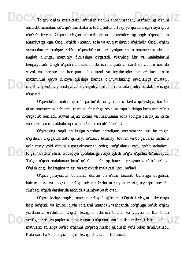 To'g'ri   o'qish   malakasini   o'stirish   uchun   shoshmasdan,   harflarning   o'rnini
almashtirmasdan, so'z qo'shimchalarni to'liq holda orfoepiya qoidalariga rioya qilib
o'qilishi lozim.   O'qish tezligini oshirish uchun o'quvchilarning ongli o'qishi  katta
ahamiyatga ega. Ongli o'qish - matnni to'la va aniq tushunib o'qishdir. Ongli o'qish
yuzasidan   qilinadigan   ishlar   o'quvchilarni   o'qilayotgan   matn   mazmunini   chuqur
anglab   olishga,   mantiqiy   fikrlashga   o'rgatadi,   ularning   fikr   va   malakalarini
kengaytiradi.   Ongli o'qish malakasini  oshirish maqsadida, darslik matnlari oxirida
savol   va   topshiriqlar   berilgan   .   bu   savol   va   topshiriqlar   o'quvchilarni   matn
mazmunini   qayta   hikoya   qilishga   hamda   o'qituvchining   savollariga   mustaqil
ravishda javob qaytarishga va o'z hayotiy tajribalari asosida ijodiy so'zlab berishga
o'rgatadi.
O'quvchilar   matnni   qismlarga   bo'lib,   unga   mos   sarlavha   qo'yishga,   har   bir
qism mazmunini ochuvchi rasmlar chizishga savollar topa bilishga ham asta sekin
o'rgatilib boriladi. Avval hajmi kichik va mazmunan soda so'ngra esa hajmi katta
va mazmuni murakkabroq matnlar bilan ish olib boriladi.
O'qishning   ongli   bo'lishiga   yordam   beradigan   vositalardan   biri   bu   to'g'ri
o'qishdir. O'qiganda xato qilmay, so'zlarni buzmay, tovush va bo'g'inlarni tushirib
qoldirmay   yoki   o'rnini   almashtirmasdan   oxirgi   bo'g'inlarni   ya'ni   qo'shimchalarni
to'g'ri   talaffuz   etish,   orfoepiya   qoidalariga   rioya   qilish   to'g'ri   o'qishni   ta'minlaydi.
To'g'ri   o'qish   malakasini   hosil   qilish   o'qishning   hamma   jarayonida   olib   boriladi.
O'qish ongli bo'lsagina to'g'ri va tez o'qish malakasi hosil bo'ladi.
O'qish   jarayonida   bolalarni   doimo   o'z-o'zini   kuzatib   borishga   o'rgatish,
hatosiz,   tez   va   to'g'ri   o'qishga   intilish   hislarini   paydo   qilish,   ayniqsa   birinchi
sinfdagi o'qish darslarida alohida ahamiyat kasb etadi.
O'qish   tezligi   ongli,   ravon   o'qishga   bog'liqdir.   O'qish   tezligini   oshirishga
ko'p   bo'g'inli   va   imlosi   qiyin   so'zlarni   matndan   tashqarida   bo'g'inga   bo'lib   o'qish
yordamida   erishiladi.   O'qish   tezligini   oshirish   bosma   va   yozma   harflar   bilan
yozilgan so'z va gaplarni ovoz chiqarib o'qishni, xor bo'lib o'qishni, ichda o'qishni,
matnlarni   rollarga   bo'lib  o'qishni   ko'proq   mashq   qildirish   yo'li   bilan   ta'minlanadi.
Bola qancha ko'p o'qisa, o'qish tezligi shuncha ortib boradi. 