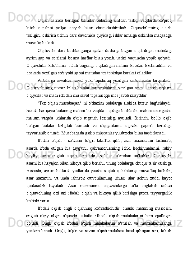 O'qish   darsida   berilgan   bilimlar   bolaning   sinfdan   tashqi   vaqtlarda   ko'proq
kitob   o'qishini   yo'lga   qo'yish   bilan   chuqurlashtiriladi.   O'quvchilarning   o'qish
tezligini oshirish uchun dars davomida quyidagi ishlar amalga oshirilsa maqsadga
muvofiq bo'ladi.
O'qituvchi   dars   boshlangunga   qadar   doskaga   bugun   o'qiladigan   matndagi
ayrim   gap   va   so'zlarni   bosma   harflar   bilan   yozib,   ustini   vaqtincha   yopib   qo'yadi.
O'quvchilar   kitoblarini   ochib   bugungi   o'qiladigan   matnni   ko'zdan   kechiradilar   va
doskada yozilgan so'z yoki gaoni matndan tez topishga harakat qiladilar.
Partalarga   avvaldan   savol   yoki   topshiruq   yozilgan   kartochkalar   tarqatiladi.
O'qituvchining ruxsati  bilan bolalar kartochkalarda yozilgan savol - topshiriqlarni
o'qiydilar va matn ichidan shu savol topshiriqqa mos javob izlaydilar.
"Tez   o'qish   musobaqasi"   ni   o'tkazish   bolalarga   alohida   huzur   bag'ishlaydi.
Bunda har qaysi bolaning matnni bir vaqtda o'qishga boshlashi, matnni oxirigacha
ma'lum   vaqtda   ichlarida   o'qib   tugatish   lozimligi   aytiladi.   Birinchi   bo'lib   o'qib
bo'lgan   bolalar   belgilab   boriladi   va   o'qiganlarini   og'zaki   gapirib   berishga
tayyorlanib o'tiradi. Musobaqada g'olib chiqqanlar yulduzcha bilan taqdirlanadi.
Ifodali   o'qish   -   so'zlarni   to'g'ri   talaffuz   qilib,   asar   mazmunini   tushunib,
asarda   ifoda   etilgan   his   tuyg'uni,   qahramonlarning   ichki   kechinmalarini,   ruhiy
kayfiyatlarini   anglab   o'qish   demakdir.   Bolalar   ta'sirchan   bo'ladilar.   O'qituvchi
asarni his hayajon bilan hikoya qilib berishi, uning bolalarga chuqur ta'sir etishiga
erishishi,   ayrim   hollarda   yodlarida   yaxshi   saqlab   qolishlariga   muvaffaq   bo'lishi,
asar   mazmuni   va   unda   ishtirok   etuvchilarning   ishlari   ular   uchun   xuddi   hayot
qoidasidek   tuyuladi.   Asar   mazmunini   o'quvchilarga   to'la   anglatish   uchun
o'qituvchining   o'zi   uni   ifodali   o'qish   va   hikoya   qilib   berishga   puxta   tayyorgarlik
ko'rishi zarur.
Ifodali   o'qish   ongli   o'qishning   ko'rsatkichidir,   chunki   matnning   ma'nosini
anglab   o'qiy   olgan   o'quvchi,   albatta,   ifodali   o'qish   malakalarini   ham   egallagan
bo'ladi.   Ongli   o'qish   ifodali   o'qish   malakalarini   o'stirish   va   mustahkamlashga
yordam   beradi.   Ongli,   to'g'ri   va   ravon   o'qish   malakasi   hosil   qilingan   sari,   ta'sirli