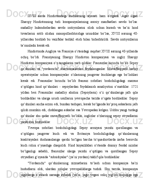 XVIII   asrda   Hindistondagi   kuchlarning   siyosati   ham   o‘zgardi.   Agar   ilgari
Sharqiy   Hindistonning   turli   kompaniyalarining   asosiy   manfaatlari   savdo   bo‘lsa:
mahalliy   hukmdorlardan   savdo   imtiyozlarini   olish   uchun   kurash   va   ba’zi   hind
tovarlarini   sotib   olishni   monopollashtirishga   urinishlar   bo‘lsa,   XVIII   asrning   40-
yillaridan   boshlab   bu   vazifalar   tashkil   etish   bilan   birlashtirildi.   Savdo   imtiyozlarini
ta’minlashi kerak edi.
Hindistonda Angliya va Fransiya o‘rtasidagi raqobat XVIII asrning 40-yillarida
ochiq   bo‘ldi.   Fransiyaning   Sharqiy   Hindiston   kompaniyasi   va   ingliz   Sharqiy
Hindiston kompaniyasi o‘z tangalarini zarb qildilar. Fransuzlar birinchi bo‘lib Sepoy
qo‘shinlari   va   "yordamchi"   shartnomalardan   foydalanganlar.   Muvaffaqiyatli   harbiy
operatsiyalar   uchun   kompaniyalar   o‘zlarining   jangovar   kuchlariga   ega   bo‘lishlari
kerak   edi.   Fransuzlar   birinchi   bo‘lib   fransuz   zobitlari   boshchiligidagi   maxsus
o‘qitilgan   hind   qo‘shinlari   -   sepoylardan   foydalanish   amaliyotini   o‘rnatdilar.   1721
yildan   beri   Fransuzlar   mahalliy   aholini   (Sepoylarni)   o‘z   qo‘shinlariga   jalb   qila
boshladilar   va   ularga   urush   usullarini   yevropacha   tarzda   o‘rgata   boshladilar.   Sepoy
qo‘shinlari ancha arzon edi, bundan tashqari, kerak bo‘lganda ko‘proq askarlarni jalb
qilish mumkin edi, cheklangan askarlar esa Yevropadan kelgan. Ushbu yangi turdagi
qo‘shinlar shu qadar muvaffaqiyatli bo‘ldiki, inglizlar o‘zlarining sepoy otryadlarini
yaratishni boshladilar.
Yevropa   zobitlari   boshchiligidagi   Sepoy   armiyasi   yaxshi   qurollangan   va
o‘qitilgan   jangovar   kuch   edi   va   Britaniya   boshchiligidagi   qo‘shinlarning
koalitsiyalari   dushmanlariga   qarshi   bo‘lgan   barcha   to‘qnashuvlarda   zarba   beruvchi
kuch   rolini   o‘ynashga   chaqirildi.   Hind   knyazliklari   o‘rtasida   doimiy   feodal   nizolar
bo‘lganligi   sababli,   fransuzlar   ularga   yaxshi   o‘qitilgan   va   qurollangan   Sepoy
otryadlari g‘oyasida "subsidiyalar" (ya’ni yordam) taklif qila boshladilar.
"Yordamchi"   qo‘shinlarning   xizmatlarini   to‘lash   uchun   kompaniya   ba’zi
hududlarni   oldi,   ulardan   soliqlar   yevropaliklarga   tushdi.   Shu   tarzda,   kompaniya
jagirdarga   o‘xshash   narsaga   aylandi   (ya’ni,   jagir   yegasi   soliq   yig‘ish   huquqiga   ega 