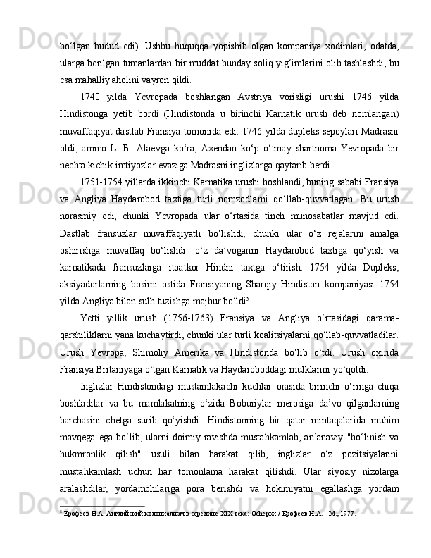 bo‘lgan   hudud   edi).   Ushbu   huquqqa   yopishib   olgan   kompaniya   xodimlari,   odatda,
ularga berilgan tumanlardan bir muddat bunday soliq yig‘imlarini olib tashlashdi, bu
esa mahalliy aholini vayron qildi.
1740   yilda   Yevropada   boshlangan   Avstriya   vorisligi   urushi   1746   yilda
Hindistonga   yetib   bordi   (Hindistonda   u   birinchi   Karnatik   urush   deb   nomlangan)
muvaffaqiyat dastlab Fransiya tomonida edi: 1746 yilda dupleks sepoylari Madrasni
oldi,   ammo   L.   B.   Alaevga   ko‘ra,   Axendan   ko‘p   o‘tmay   shartnoma   Yevropada   bir
nechta kichik imtiyozlar evaziga Madrasni inglizlarga qaytarib berdi. 
1751-1754 yillarda ikkinchi Karnatika urushi boshlandi, buning sababi Fransiya
va   Angliya   Haydarobod   taxtiga   turli   nomzodlarni   qo‘llab-quvvatlagan.   Bu   urush
norasmiy   edi,   chunki   Yevropada   ular   o‘rtasida   tinch   munosabatlar   mavjud   edi.
Dastlab   fransuzlar   muvaffaqiyatli   bo‘lishdi,   chunki   ular   o‘z   rejalarini   amalga
oshirishga   muvaffaq   bo‘lishdi:   o‘z   da’vogarini   Haydarobod   taxtiga   qo‘yish   va
karnatikada   fransuzlarga   itoatkor   Hindni   taxtga   o‘tirish.   1754   yilda   Dupleks,
aksiyadorlarning   bosimi   ostida   Fransiyaning   Sharqiy   Hindiston   kompaniyasi   1754
yilda Angliya bilan sulh tuzishga majbur bo‘ldi 5
. 
Yetti   yillik   urush   (1756-1763)   Fransiya   va   Angliya   o‘rtasidagi   qarama-
qarshiliklarni yana kuchaytirdi, chunki ular turli koalitsiyalarni qo‘llab-quvvatladilar.
Urush   Yevropa,   Shimoliy   Amerika   va   Hindistonda   bo‘lib   o‘tdi.   Urush   oxirida
Fransiya Britaniyaga o‘tgan Karnatik va Haydaroboddagi mulklarini yo‘qotdi. 
Inglizlar   Hindistondagi   mustamlakachi   kuchlar   orasida   birinchi   o‘ringa   chiqa
boshladilar   va   bu   mamlakatning   o‘zida   Boburiylar   merosiga   da’vo   qilganlarning
barchasini   chetga   surib   qo‘yishdi.   Hindistonning   bir   qator   mintaqalarida   muhim
mavqega   ega   bo‘lib,   ularni   doimiy   ravishda   mustahkamlab,   an’anaviy   "bo‘linish   va
hukmronlik   qilish"   usuli   bilan   harakat   qilib,   inglizlar   o‘z   pozitsiyalarini
mustahkamlash   uchun   har   tomonlama   harakat   qilishdi.   Ular   siyosiy   nizolarga
aralashdilar,   yordamchilariga   pora   berishdi   va   hokimiyatni   egallashga   yordam
5
  Ерофеев Н.А. Английский колониализм в середине XIX века: Оchерки / Ерофеев Н.А. - М., 1977. 