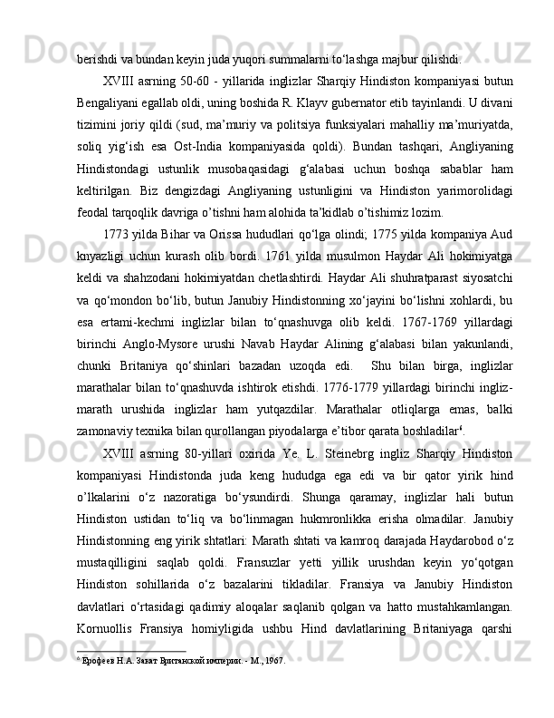 berishdi va bundan keyin juda yuqori summalarni to‘lashga majbur qilishdi. 
XVIII   asrning  50-60  -  yillarida   ingliz lar   Sharqiy  Hindiston   kompaniyasi  butun
Bengaliyani egallab oldi, uning boshida R. Klayv gubernator etib tayinlandi. U divani
tizimini  joriy qildi  (sud, ma’muriy va politsiya funksiyalari  mahalliy ma’muriyatda,
soliq   yig‘ish   esa   Ost-India   kompaniyasida   qoldi).   Bundan   tashqari,   Angliyaning
Hindistondagi   ustunlik   musobaqasidagi   g‘alabasi   uchun   boshqa   sabablar   ham
keltirilgan.   Biz   dengizdagi   Angliyaning   ustunligini   va   Hindiston   yarimorolidagi
feodal tarqoqlik davriga o’tishni ham alohida ta’kidlab o’tishimiz lozim. 
1773 yilda Bihar va Orissa hududlari qo‘lga olindi; 1775 yilda kompaniya Aud
knyazligi   uchun   kurash   olib   bordi.   1761   yilda   musulmon   Haydar   Ali   hokimiyatga
keldi va   s hahzodani hokimiyatdan chetlashtirdi. Haydar Ali shuhratparast siyosatchi
va   qo‘mondon   bo‘lib,   butun   Janubiy   Hindistonning   xo‘jayini   bo‘lishni   xohlardi,   bu
esa   ertami-kechmi   inglizlar   bilan   to‘qnashuvga   olib   keldi.   1767-1769   yillardagi
birinchi   Anglo-Mysore   urushi   Navab   Haydar   Alining   g‘alabasi   bilan   yakunlandi,
chunki   Britaniya   qo‘shinlari   bazadan   uzoqda   edi .     Shu   bilan   birga,   inglizlar
marathalar   bilan  to‘qnashuvda   ishtirok   etishdi.  1776-1779   yillardagi   birinchi   ingliz-
marath   urushida   inglizlar   ham   yutqazdilar.   Marathalar   otliqlarga   emas,   balki
zamonaviy texnika bilan qurollangan piyodalarga e’tibor qarata boshladilar 6
. 
XVIII   asrning   80-yillari   oxirida   Ye.   L.   Steinebrg   ingliz   Sharqiy   Hindiston
kompaniyasi   Hindistonda   juda   keng   hududga   ega   edi   va   bir   qator   yirik   hind
o’lkalarini   o‘z   nazoratiga   bo‘ysundirdi.   Shunga   qaramay,   inglizlar   hali   butun
Hindiston   ustidan   to‘liq   va   bo‘linmagan   hukmronlikka   erisha   olmadilar.   Janubiy
Hindistonning eng yirik shtatlari: Marat h   shtati va kamroq darajada Haydarobod o‘z
mustaqilligini   saqlab   qoldi.   Fransuzlar   yetti   yillik   urushdan   keyin   yo‘qotgan
Hindiston   sohillarida   o‘z   bazalarini   tikladilar.   Fransiya   va   Janubiy   Hindiston
davlatlari   o‘rtasidagi   qadimiy   aloqalar   saqlanib   qolgan   va   hatto   mustahkamlangan.
Kornuollis   Fransiya   homiyligida   ushbu   Hind   davlatlarining   Britaniyaga   qarshi
6
  Ерофеев Н.А. Закат Британской империи. - М., 1967. 