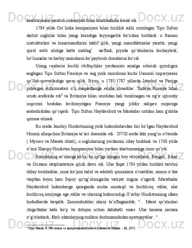 koalitsiyasini yaratish imkoniyati bilan hisoblashishi kerak edi. 
1784   yilda   Ost   India   kompaniyasi   bilan   tinchlik   sulhi   imzolagan   Tipu   Sulton
darhol   inglizlar   bilan   yangi   kurashga   tayyorgarlik   ko‘rishni   boshladi:   u   fransuz
instruktorlari   va   hunarmandlarini   taklif   qildi,   yangi   manufakturalar   yaratdi,   yangi
qurol   sotib   olishga   katta   mablag’     sarfladi,   piyoda   qo‘shinlarini   kuchaytirdi,
bo‘linmalar va harbiy zaxiralarni ko‘paytirish choralarini ko‘rdi. 
Uning   rejalarini   kuchli   ittifoqchilar   yordamisiz   amalga   oshirish   qiyinligini
anglagan   Tipu   Sulton   Fransiya   va   eng   yirik   musulmon   kuchi   Usmonli   imperiyasini
qo‘llab-quvvatlashga   qaror   qildi.   Biroq,   u   1785-1787   yillarda   Istanbul   va   Parijga
yuborgan   elchixonalari   o‘z   maqsadlariga   erisha   olmadilar.   Turkiya   Rossiya   bilan
urush   arafasida   edi 7
  va   Britaniya   bilan   urushdan   hali   tuzalmagan   va   og‘ir   iqtisodiy
inqirozni   boshdan   kechirayotgan   Fransiya   yangi   jiddiy   xalqaro   mojaroga
aralashishdan  qo‘rqardi.   Tipu  Sulton  Haydarobod va  Maratalar   ustidan  ham  g‘alaba
qozona olmadi. 
Bu orada Janubiy Hindistonning yirik hukmdorlaridan biri bo‘lgan Haydarobod
Nizomi allaqachon Britaniya ta’siri doirasida  e di.  XVIII asrda ikki yong‘in o‘rtasida
(   Mysore   va   Marata   shtati),   u   inglizlarning   yordamini   izlay   boshladi   va   1768   yilda
o‘zini Sharqiy Hindiston kompaniyasi bilan yordam shartnomasiga imzo qo’ydi. 
Braudelning so‘zlariga ko‘ra, bu qo‘lga olingan boy viloyatlarni: Bengal,  Bihar
va   Orissani   e kspluatatsiya   qilish   davri   e di.   Ular   faqat   1784   yildan   boshlab   tartibni
tiklay boshladilar, ozmi-ko‘pmi halol va adolatli qonunlarni o‘rnatdilar, ammo o‘sha
vaqtdan   keyin   ham   Sepoy   qo‘zg‘olonigacha   vaziyat   ozgina   o‘zgardi.   Marathalar
Haydarobod   hukmdoriga   qaraganda   ancha   mustaqil   va   kuchliroq   e dilar,   ular
kuchliroq armiyaga   e ga   e dilar va ularning hukmronligi G‘arbiy Hindistonning ulkan
hududlarida   tarqaldi.   Zamondoshlari   ularni   ta’riflaganidek,   "...   Marat   qo‘shinlari
chigirtkalar   kabi   ko‘p   va   dehqon   uchun   dahshatli   e mas.   Ular   hamma   narsani
o‘g‘irlashadi, fikrli odamlarning mulkini dushmannikidan ajratmaydilar...".
7
  Гуру Нанак. К 500-летию со дня рождения поэта и гуманиста Индии. - М., 1972. 