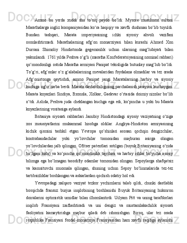 Ammo   bu   yerda   xuddi   shu   to‘siq   paydo   bo‘ldi:   Mysore   musulmon   sultoni
Marathalarga ingliz kompaniyasidan ko‘ra haqiqiy va xavfli dushman bo‘lib tuyuldi.
Bundan   tashqari,   Marata   imperiyasining   ichki   siyosiy   ahvoli   vazifani
osonlashtirmadi.   Marathalarning   afg‘on   monarxiyasi   bilan   kurashi   Ahmed   Xon
Durrani   Shimoliy   Hindistonda   gegemonlik   uchun   ularning   mag‘lubiyati   bilan
yakunlandi. 1761 yilda Peshva o‘g‘li (maratha Konfederatsiyasining nominal rahbari)
qo‘mondonligi ostida Maratha armiyasi Panipat tekisligida butunlay mag‘lub bo‘ldi.
To‘g‘ri,  afg‘onlar   o‘z  g‘alabalarining  mevalaridan   foydalana   olmadilar   va   tez   orada
Afg‘onistonga   qaytishdi,   ammo   Panipat   jangi   Maratalarning   harbiy   va   siyosiy
kuchiga og‘ir zarba berdi. Marata davlatchiligining parchalanish jarayoni kuchaygan.
Marata knyazlari Sindiya, Bxonsla, Xolkar, Gaekvar  o‘rtasida doimiy nizolar  bo‘lib
o‘tdi.   Aslida,   Peshva   juda   cheklangan   kuchga   e ga   e di,   ko‘pincha   u   yoki   bu   Marata
knyazlarining vositasiga aylandi. 
Britaniya   siyosati   rahbarlari   Janubiy   Hindistondagi   siyosiy   vaziyatning   o‘ziga
xos   xususiyatlarini   mukammal   hisobga   oldilar.   Angliya-Hindiston   armiyasining
kichik   qismini   tashkil   etgan   Yevropa   qo‘shinlari   asosan   qochqin   dengizchilar,
kontrabandachilar   yoki   yo’lovchilar   tomonidan   majburan   asirga   olingan
yo’lovchilardan jalb qilingan. Ofitser patentlari sotilgan (buyuk Britaniyaning o‘zida
bo‘lgani  kabi) va ko‘pincha qo‘mondonlik tajribasi  va harbiy ishlar  bo‘yicha asosiy
bilimga   e ga  bo‘lmagan   tasodifiy  odamlar   tomonidan   olingan.  Sepoylarga   shafqa ts iz
va   kamsituvchi   muomala   qilingan,   shuning   uchun   Sepoy   bo‘linmalarida   tez-tez
tartibsizliklar boshlangan va askarlardan qochish odatiy hol  e di. 
Yevropadagi   xalqaro   vaziyat   tezkor   yechimlarni   talab   qildi,   chunki   dastlabki
bosqichda   fransuz   burjua   inqilobining   boshlanishi   Buyuk   Britaniyaning   hukmron
doiralarini   optimistik   umidlar   bilan   ilhomlantirdi.   Uilyam   Pitt   va   uning   tarafdorlari
inqilob   Fransiyani   zaiflashtiradi   va   uni   dengiz   va   mustamlakachilik   siyosati
faoliyatini   kamaytirishga   majbur   qiladi   deb   ishonishgan.   Biroq,   ular   tez   orada
respublika   Fransiyasi   feodal-monarxiya   Fransiyasidan   ham   xavfli   raqibga   aylanishi 