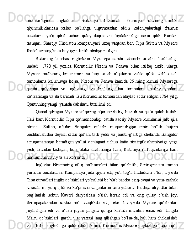 mumkinligini   angladilar.   Britaniya   hukumati   Fransiya   o‘zining   ichki
qiyinchiliklaridan   xalos   bo‘lishga   ulgurmasdan   oldin   koloniyalardagi   fransuz
bazalarini   yo‘q   qilish   uchun   qulay   daqiqadan   foydalanishga   qaror   qildi.   Bundan
tashqari,   Sharqiy   Hindiston   kompaniyasi   uzoq   vaqtdan   beri   Tipu   Sulton   va   Mysore
feodallarining katta boyligini tortib olishga intilgan. 
Bularning   barchasi   inglizlarni   Mysorega   qarshi   uchinchi   urushni   boshlashga
undadi.   1790   yil   yozida   Kornuollis   Nizom   va   Peshva   bilan   ittifoq   tuzib,   ularga
Mysore   mulkining   bir   qismini   va   boy   urush   o‘ljalarini   va’da   qildi.   Ushbu   uch
tomonlama   kelishuvga   ko‘ra,   Nizom   va   Peshva   kamida   25   ming   kishini   Mysorega
qarshi   qo‘yishga   va   inglizlarga   va   bir-biriga   har   tomonlama   harbiy   yordam
ko‘rsatishga va’da berishdi. Bu Kornuollis tomonidan ataylab sodir etilgan 1784 yilgi
Qonunning yangi, yanada dahshatli buzilishi  e di. 
Qamal qilingan Mysore xalqining o‘jar qarshiligi buzildi va qal’a qulab tushdi.
Hali   ham   Kornuollis   Tipu   qo‘mondonligi   ostida   asosiy   Mysore   kuchlarini   jalb   qila
olmadi.   Sulton,   aftidan   Bangalor   qulashi   muqarrarligiga   amin   bo‘lib,   hujum
boshlanishidan deyarli oldin qal’ani tark yetdi va janubi-g‘arbga chekindi. Bangalor
seringapatamga   boradigan   yo‘lni   qoplagani   uchun   katta   strategik   ahamiyatga   yega
yedi;   Bundan   tashqari,   bu   g‘alaba   dushmanga   ham,   Britaniya   ittifoqchilariga   ham
ma’lum ma’naviy ta’sir ko‘rsatdi. 
Inglizlar   Nizomning   otliq   bo‘linmalari   bilan   qo‘shilib,   Seringapatam   tomon
yurishni   boshladilar.   Kampaniya   juda  qiyin   e di;   yo‘l   tog‘li   hududdan   o‘tdi,   u  yerda
Tipu otryadlari ingliz qo‘shinlari yo‘nalishi bo‘ylab barcha oziq-ovqat va yem-xashak
zaxiralarini yo‘q qildi va ko‘pincha vagonlarini urib yubordi. Boshqa otryadlar bilan
bog‘lanish   uchun   Kaveri   daryosidan   o‘tish   kerak   e di   va   e ng   qulay   o‘tish   joyi
Seringapatamdan   sakkiz   mil   uzoqlikda   e di,   lekin   bu   yerda   Mysore   qo‘shinlari
joylashgan   e di   va   o‘tish   joyini   jangsiz   qo‘lga   kiritish   mumkin   e mas   e di.   Jangda
Maisu qo‘shinlari, garchi  ular  yaxshi  jang qilishgan  bo‘lsa-da, hali ham  chekinishdi
va o‘tishni  inglizlarga  qoldirishdi. Ammo Kornuollis Mysore  poytaxtiga hujum  qila 