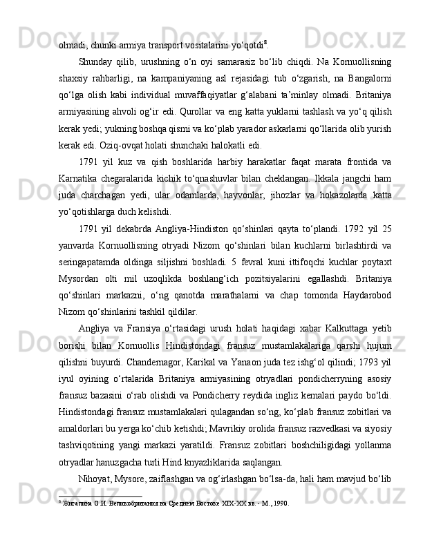 olmadi, chunki armiya transport vositalarini yo‘qotdi 8
. 
Shunday   qilib,   urushning   o‘n   oyi   samarasiz   bo‘lib   chiqdi.   Na   Kornuollisning
shaxsiy   rahbarligi,   na   kampaniyaning   asl   rejasidagi   tub   o‘zgarish,   na   Bangalorni
qo‘lga   olish   kabi   individual   muvaffaqiyatlar   g‘alabani   ta’minlay   olmadi.   Britaniya
armiyasining ahvoli og‘ir   e di. Qurollar va   e ng katta yuklarni tashlash va yo‘q qilish
kerak yedi; yukning boshqa qismi va ko‘plab yarador askarlarni qo‘llarida olib yurish
kerak  e di. Oziq-ovqat holati shunchaki halokatli  e di. 
1791   yil   kuz   va   qish   boshlarida   harbiy   harakatlar   faqat   marata   frontida   va
Karnatika   chegaralarida   kichik   to‘qnashuvlar   bilan   cheklangan.   Ikkala   jangchi   ham
juda   charchagan   yedi,   ular   odamlarda,   hayvonlar,   jihozlar   va   hokazolarda   katta
yo‘qotishlarga duch kelishdi. 
1791   yil   dekabrda   Angliya-Hindiston   qo‘shinlari   qayta   to‘plandi.   1792   yil   25
yanvarda   Kornuollisning   otryadi   Nizom   qo‘shinlari   bilan   kuchlarni   birlashtirdi   va
seringapatamda   oldinga   siljishni   boshladi.   5   fevral   kuni   ittifoqchi   kuchlar   poytaxt
Mysordan   olti   mil   uzoqlikda   boshlang‘ich   pozitsiyalarini   e gallashdi.   Britaniya
qo‘shinlari   markazni,   o‘ng   qanotda   marathalarni   va   chap   tomonda   Haydarobod
Nizom qo‘shinlarini tashkil qildilar. 
Angliya   va   Fransiya   o‘rtasidagi   urush   holati   haqidagi   xabar   Kalkuttaga   yetib
borishi   bilan   Kornuollis   Hindistondagi   fransuz   mustamlakalariga   qarshi   hujum
qilishni buyurdi. Chandernagor, Karikal va Yanaon juda tez ishg‘ol qilindi; 1793 yil
iyul   oyining   o‘rtalarida   Britaniya   armiyasining   otryadlari   pondicherryning   asosiy
fransuz   bazasini   o‘rab   olishdi   va   Pondicherry   reydida   ingliz   kemalari   paydo   bo‘ldi.
Hindistondagi fransuz mustamlakalari qulagandan so‘ng, ko‘plab fransuz zobitlari va
amaldorlari bu yerga ko‘chib ketishdi; Mavrikiy orolida fransuz razvedkasi va siyosiy
tashviqotining   yangi   markazi   yaratildi.   Fransuz   zobitlari   boshchiligidagi   yollanma
otryadlar hanuzgacha turli Hind knyazliklarida saqlangan. 
Nihoyat, Mysore, zaiflashgan va og‘irlashgan bo‘lsa-da, hali ham mavjud bo‘lib
8
  Жигалина О.И. Великобритания на Среднем Востоке ХIX-ХХ вв. - М., 1990. 