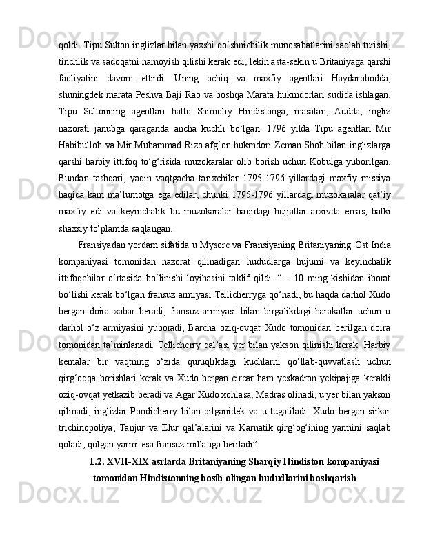 qoldi. Tipu Sulton inglizlar bilan yaxshi qo‘shnichilik munosabatlarini saqlab turishi,
tinchlik va sadoqatni namoyish qilishi kerak  e di, lekin asta-sekin u Britaniyaga qarshi
faoliyatini   davom   e ttirdi.   Uning   ochiq   va   maxfiy   agentlari   Haydarobodda,
shuningdek marata Peshva Baji Rao va boshqa Marata hukmdorlari sudida ishlagan.
Tipu   Sultonning   agentlari   hatto   Shimoliy   Hindistonga,   masalan,   Audda,   ingliz
nazorati   janubga   qaraganda   ancha   kuchli   bo‘lgan.   1796   yilda   Tipu   agentlari   Mir
Habibulloh va Mir Muhammad Rizo afg‘on hukmdori Zeman Shoh bilan inglizlarga
qarshi   harbiy   ittifoq   to‘g‘risida   muzokaralar   olib   borish   uchun   Kobulga   yuborilgan.
Bundan   tashqari,   yaqin   vaqtgacha   tarixchilar   1795-1796   yillardagi   maxfiy   missiya
haqida kam ma’lumotga   e ga   e dilar, chunki 1795-1796 yillardagi muzokaralar qat’iy
maxfiy   e di   va   keyinchalik   bu   muzokaralar   haqidagi   hujjatlar   arxivda   e mas,   balki
shaxsiy to‘plamda saqlangan. 
Fransiyadan yordam sifatida u Mysore va Fransiyaning Britaniyaning   O st India
kompaniyasi   tomonidan   nazorat   qilinadigan   hududlarga   hujumi   va   keyinchalik
ittifoqchilar   o‘rtasida   bo‘linishi   loyihasini   taklif   qildi:   “...   10   ming   kishidan   iborat
bo‘lishi kerak bo‘lgan fransuz armiyasi Tellicherryga qo‘nadi, bu haqda darhol Xudo
bergan   doira   xabar   beradi,   fransuz   armiyasi   bilan   birgalikdagi   harakatlar   uchun   u
darhol   o‘z   armiyasini   yuboradi,   Barcha   oziq-ovqat   Xudo   tomonidan   berilgan   doira
tomonidan ta’minlanadi. Tellicherry qal’asi  yer  bilan yakson qilinishi  kerak. Harbiy
kemalar   bir   vaqtning   o‘zida   quruqlikdagi   kuchlarni   qo‘llab-quvvatlash   uchun
qirg‘oqqa  borishlari   kerak  va  Xudo bergan  circar   ham  yeskadron  yekipajiga  kerakli
oziq-ovqat yetkazib beradi va Agar Xudo xohlasa, Madras olinadi, u yer bilan yakson
qilinadi,   inglizlar   Pondicherry   bilan   qilganidek   va   u   tugatiladi.   Xudo   bergan   sirkar
trichinopoliya,   Tanjur   va   E lur   qal’alarini   va   Karnatik   qirg‘og‘ining   yarmini   saqlab
qoladi, qolgan yarmi  e sa fransuz millatiga beriladi”.
1.2 .  XVII-XIX asrlarda Britaniyaning Sharqiy Hindiston kompaniyasi
tomonidan Hindistonning bosib olingan hududlarini boshqarish 