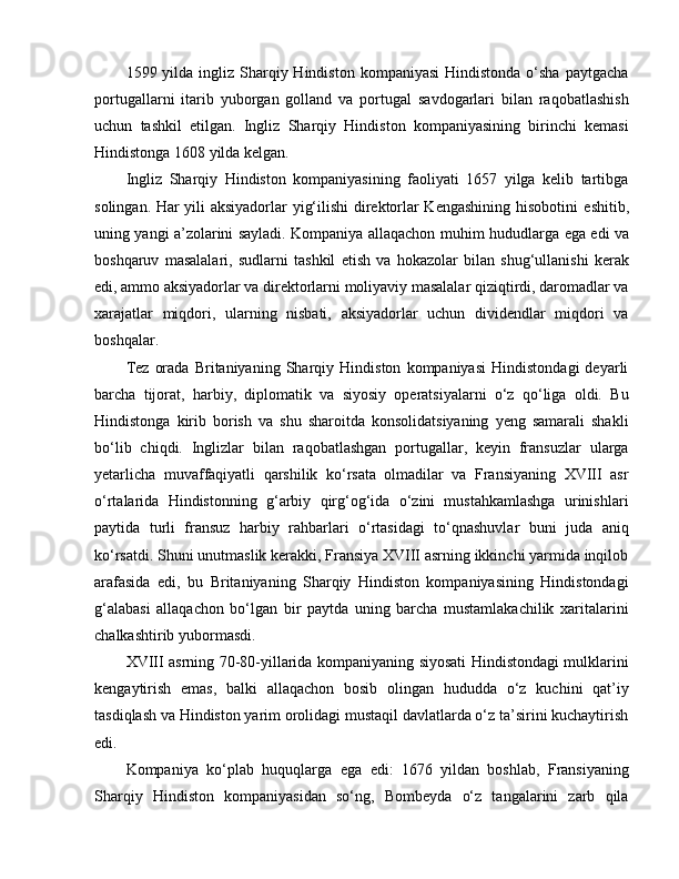 1599 yilda  ingliz Sharqiy Hindiston  kompaniyasi  Hindistonda  o‘sha  paytgacha
portugallarni   itarib   yuborgan   golland   va   portugal   savdogarlari   bilan   raqobatlashish
uchun   tashkil   e tilgan.   Ingliz   Sharqiy   Hindiston   kompaniyasining   birinchi   kemasi
Hindistonga 1608 yilda kelgan.
Ingliz   Sharqiy   Hindiston   kompaniyasining   faoliyati   1657   yilga   kelib   tartibga
solingan. Har yili aksiyadorlar yig‘ilishi  direktorlar Kengashining hisobotini   e shitib,
uning yangi a’zolarini sayladi. Kompaniya allaqachon muhim hududlarga   e ga   e di va
boshqaruv   masalalari,   sudlarni   tashkil   e tish   va   hokazolar   bilan   shug‘ullanishi   kerak
e di, ammo aksiyadorlar va direktorlarni moliyaviy masalalar qiziqtirdi, daromadlar va
xarajatlar   miqdori,   ularning   nisbati,   aksiyadorlar   uchun   dividendlar   miqdori   va
boshqalar. 
Tez   orada   Britaniyaning   Sharqiy   Hindiston   kompaniyasi   Hindistondagi   deyarli
barcha   tijorat,   harbiy,   diplomatik   va   siyosiy   operatsiyalarni   o‘z   qo‘liga   oldi.   Bu
Hindistonga   kirib   borish   va   shu   sharoitda   konsolidatsiyaning   yeng   samarali   shakli
bo‘lib   chiqdi.   Inglizlar   bilan   raqobatlashgan   portugallar,   keyin   fransuzlar   ularga
yetarlicha   muvaffaqiyatli   qarshilik   ko‘rsata   olmadilar   va   Fransiyaning   XVIII   asr
o‘rtalarida   Hindistonning   g‘arbiy   qirg‘og‘ida   o‘zini   mustahkamlashga   urinishlari
paytida   turli   fransuz   harbiy   rahbarlari   o‘rtasidagi   to‘qnashuvlar   buni   juda   aniq
ko‘rsatdi. Shuni unutmaslik kerakki, Fransiya XVIII asrning ikkinchi yarmida inqilob
arafasida   e di,   bu   Britaniyaning   Sharqiy   Hindiston   kompaniyasining   Hindistondagi
g‘alabasi   allaqachon   bo‘lgan   bir   paytda   uning   barcha   mustamlakachilik   xaritalarini
chalkashtirib yubormasdi.
XVIII asrning 70-80-yillarida kompaniyaning siyosati Hindistondagi mulklarini
kengaytirish   e mas,   balki   allaqachon   bosib   olingan   hududda   o‘z   kuchini   qat’iy
tasdiqlash va Hindiston yarim orolidagi mustaqil davlatlarda o‘z ta’sirini kuchaytirish
e di. 
Kompaniya   ko‘plab   huquqlarga   e ga   e di:   1676   yildan   boshlab,   Fransiyaning
Sharqiy   Hindiston   kompaniyasidan   so‘ng,   Bombeyda   o‘z   tangalarini   zarb   qila 