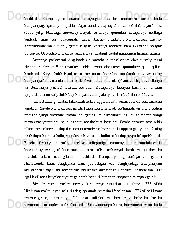 boshladi.   Kompaniyada   xizmat   qilayotgan   askarlar   monarxga   e mas,   balki
kompaniyaga qasamyod qildilar, Agar bunday buyruq oldindan kelishilmagan bo‘lsa
(1773   yilgi   Nizomga   muvofiq)   Buyuk   Britaniya   qonunlari   kompaniya   mulkiga
taalluqli   e mas   e di.   Yevropada   ingliz   Sharqiy   Hindiston   kompaniyasi   xususiy
kompaniyalardan   biri   edi,   garchi   Buyuk   Britaniya   monarxi   ham   aksiyador   bo‘lgan
bo‘lsa-da, Osiyoda kompaniya suzerain va mustaqil davlat maqomida harakat qilgan. 
Britaniya   parlamenti   Angliyadan   qimmatbaho   metallar   va   chet   e l   valyutasini
e ksport qilishni va Hind tovarlarini olib kirishni cheklovchi qonunlarni qabul qilishi
kerak   e di.   Keyinchalik   Hind   matolarini   sotish   butunlay   taqiqlandi,   shundan   so‘ng
kompaniya hind matolarini  materik Yevropa bozorlarida  (Fransiya, Ispaniya,  Italiya
va   Germaniya   yerlari)   sotishni   boshladi.   Kompaniya   faoliyati   hasad   va   nafratni
uyg‘otdi, ammo ko‘pchilik boy kompaniyaning aksiyadorlari bo‘lishni xohlashdi. 
Hindistonning mustamlakachilik zulmi apparati asta-sekin, radikal buzilmasdan
yaratildi. Savdo kompaniyasi  aslida  Hindiston hukumati  bo‘lganida  va uning oldida
mutlaqo   yangi   vazifalar   paydo   bo‘lganida,   bu   vazifalarni   hal   qilish   uchun   yangi
mexanizm   yaratmadi,   balki   eskisini   moslashtira   boshladi.   Savdo   apparati   asta-sekin
ulkan mamlakatni boshqarish uchun rasmiy va byurokratik apparatga aylandi. Uning
tuzilishiga ko‘ra, u katta, noqulay edi va ba’zi hollarda boshqaruvga to‘sqinlik qildi.
Barcha   funksiyalar   qat’iy   tartibga   solinganiga   qaramay,   u   mustamlakachilik
byurokratiyasining   o‘zboshimchaliklariga   to‘liq   imkoniyat   berdi   va   qo‘shimcha
ravishda   ulkan   mablag‘larni   o‘zlashtirdi.   Kompaniyaning   boshqaruv   organlari
Hindistonda   ham,   Angliyada   ham   joylashgan   edi.   Angliyadagi   kompaniyani
aksiyadorlar   yig‘ilishi   tomonidan   saylangan   direktorlar   Kengashi   boshqargan,   ular
egalik qilgan aksiyalar qiymatiga qarab har biri birdan to‘rttagacha ovozga ega edi.
Birinchi   marta   parlamentning   kompaniya   ishlariga   aralashuvi   1773   yilda
Hindiston ma’muriyati to‘g‘risidagi qonunda bevosita ifodalangan. 1773 yilda Nizom
uzaytirilganda,   kompaniya   G‘aznaga   soliqlar   va   boshqaruv   bo‘yicha   barcha
yozishmalarni  taqdim  eishi  shart  edi. Ushbu qonunga ko‘ra, kompaniya emas,  balki 